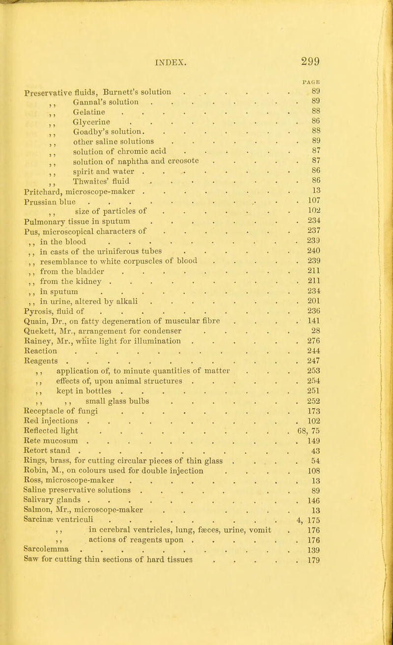 PA on Preservative fluids, Burnett's solution 89 ,, Gannal's solution 89 ,, Gelatine ......... 88 ,, Glycerine ......... 86 Goadby's solution. ....... 88 ,, other saline solutions ....... 89 ,, solution of chromic acid ...... 87 ,, solution of naphtha and creosote 87 ,, spirit and water ........ 86 ,, Thwaites' tiuid 86 Pritchard, microscope-maker ........ 13 Prussian blue 107 ,, size of particles of • 102 Pulmonai-y tissue in sputum 234 Pus, microscopical characters of . . . . . . . 237 ,, in the blood 239 ,, in casts of the uriniferous tubes 240 ,, resemblance to white corpuscles of blood ..... 239 from the bladder ......... 211 ,, from the kidney .......... 211 ,, in sputum .......... 234 ,, in urine, altered by alkali ........ 201 Pyrosis, fluid of 236 Quain, Dr., on fatty degeneration of muscular fibre .... 141 Quekett, Blr., arrangement for condenser ..... 28 Kainey, Mr., wKite light for illumination ...... 276 Reaction ........ ... 244 Reagents ............ 247 ,, application of, to minute quantities of matter . . . 253 ,, effects of, upon animal structures ...... 254 ,, kept in bottles ......... 251 ,, ,, small glass bulbs ....... 252 Receptacle of fungi ......... 173 Red injections ........... 102 Reflected light 68, 75 Rete mucosimi ........... 149 Retort stand ........... 43 Rings, brass, for cutting circular pieces of thin glass . ... .54 Robin, M., on colours used for double injection .... 108 Ross, microscope-maker ......... 13 Saline preservative solutions ..... . . 89 Salivary glands ........... 146 Salmon, Mr., microscope-maker . . .... 13 Sarcinse ventriculi ......... 4, 175 ,, in cerebral ventricles, lung, fasces, urine, vomit . 176 ,, actions of reagents upon 176 Sarcolemma ........... 139 Saw for cutting thin sections of hard tissues 179