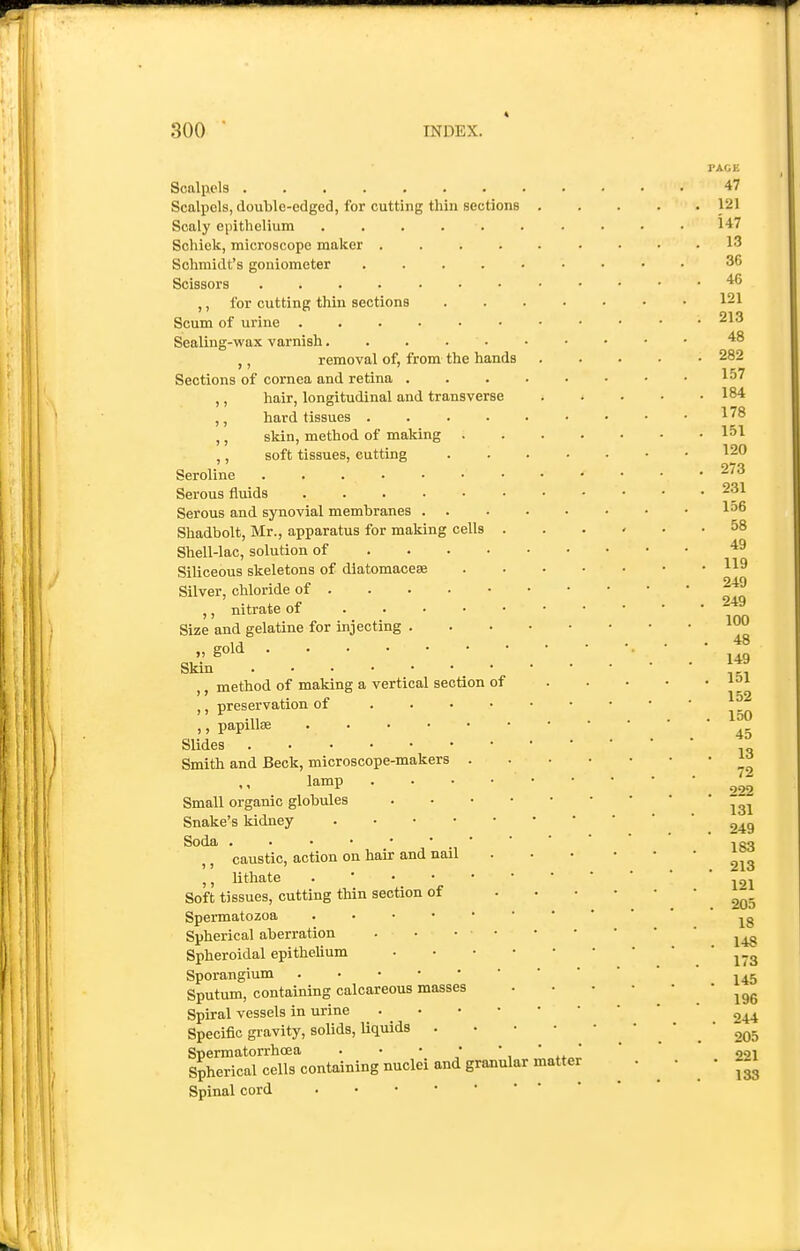 Scalpels Scalpels, doulile-edged, for cutting thin sections Scaly epithelium ...... Schick, microscope maker .... Schmidt's goniometer .... Scissors ....... ,, for cutting thin sections Scum of urine Sealing-wax varnish..... ,, removal of, from the hands Sections of cornea and retina . ,, hair, longitudinal and transverse ,, hard tissues .... ,, skin, method of making . ,, soft tissues, cutting Seroline Serous fluids Serous and synovial membranes . Shadbolt, Mr., apparatus for making cells . Shell-lac, solution of ... • Siliceous skeletons of diatomaceae Silver, chloride of ,, nitrate of . . . • • Size and gelatine for injecting . „ gold Skin _ ■ ,, method of making a vertical section of ,, preservation of . . . • ,, papillae ...... Slides . ■ Smith and Beck, microscope-makers . lamp . . • • Small organic globules . . . • Snake's kidney Soda . . • • • • . • ,, caustic, action on hair and nail lithate Soft tissues, cutting thin section of Spermatozoa Spherical aberration . • . • Spheroidal epithelium . . • • Sporangium Sputum, containing calcareous masses Spiral vessels in urine . . • • Specific gravity, solids, liquids . S?herifa°ielTs''containing nuclei and granular matter Spinal cord 47 121 147 13 36 46 121 213 48 282 157 184 178 151 120 273 231 156 58 49 119 249 249 100 48 149 151 152 150 45 13 72 222 131 249 183 213 121 , 205 18 . 148 173 . 145 196 . 244 205 . 221 133