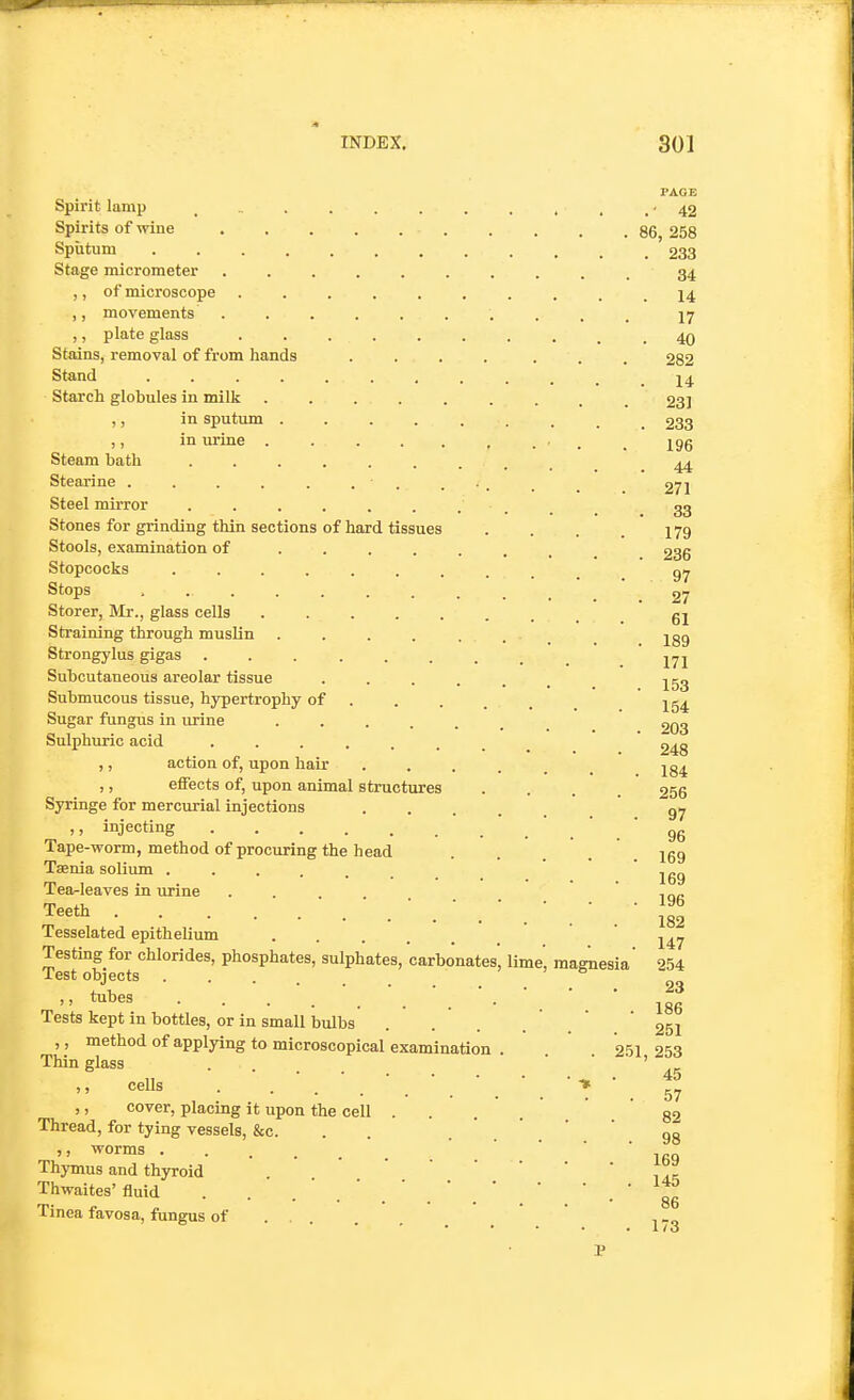 PAGE Spirit lamp - 42 Spirits of wine 86, 258 Sputum 233 Stage micrometer .......... 34 ,, of microscope .......... 14 ,, movements .......... 17 ,, plate glass 40 Stains, removal of from hands .... ... 282 Stand Starch globules in milk 23] ,, in sputum 233 ,, in urine ■ . . 196 Steam bath ......... ^ Stearine . . . . . . . ... . . 27] Steel mirror .......... 33 Stones for grinding thin sections of hard tissues . . . . 179 Stools, examination of ....... 286 Stopcocks .......... g/^ Stops .27 Storer, Mr., glass cells g2 Straining through muslin . . . . .... _ jgg Strongylus gigas .171 Subcutaneous areolar tissue ...... ^53 Submucous tissue, hypertrophy of .... . Sugar fungus in urine ' 203 Sulphuric acid ........  248 ,, action of, upon hair ..... 184 ,, effects of, upon animal structures .... 256 Syringe for mercurial injections g^ ,, injecting ' . ' . ' 96 Tape-worm, method of procuring the head . . . . 169 Taenia solium ' 169 Tea-leaves in urine . . ' t r.^- Teeth . ill Tesselated epithelium ..... 247 Testing for chlorides, phosphates, sulphates, carbonates', lime, magnesia' 254 JL6sti objects • • , 23  ^^^^^ • • • • • •'.'•'.' ' 186 Tests kept in bottles, or in small bvdbs . . . . . ' 251 ,, method of applying to microscopical examination . 251 253 Thin glass ... ' ), cells . T ' 57 ,, cover, placing it upon the cell . . . . 82 Thread, for tying vessels, &c. . . • ' ' 98 '> '^orms Thymus and thyroid ' '  , Thwaites'fluid . . .'.'..'.' ' ' • ' 86 Tinea favosa, fungus of ' , _„ • • . • .1/3 P