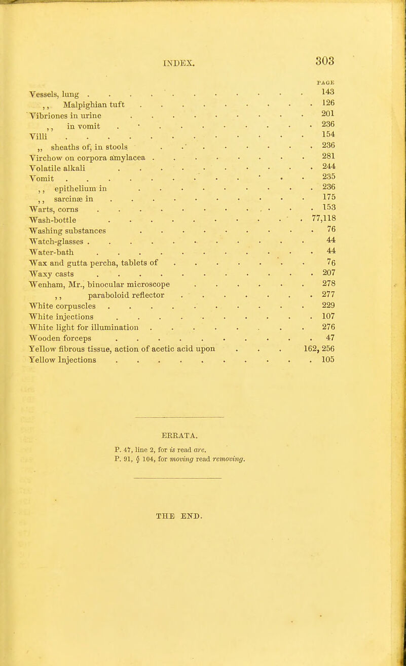 PAGE Vessels, lung 1^3 ,, Malpighian tuft 126 ' Vibriones in urine 201 ,, in vomit . • 236 Villi 154 „ sheaths of, in stools . .' . ■ • • • • 236 Virchow on corpora amylacea ........ 281 Volatile alkali . . . • 244 Vomit 235 ,, epithelium in ......... 236 ,, sarcinas in • 175 Warts, corns . . . • • • • . . • • • Wash-bottle ' • 77,118 Washing substances ......... 76 Watch-glasses 44 Water-bath .44 Wax and gutta percha, tablets of ...... . 76 Waxy casts ........... 207 Wenham, Mr., binocular microscope ...... 278 ,, paraboloid reflector 277 White corpuscles .......... 229 White injections .......... 107 White light for illumination ........ 276 Wooden forceps .......... 47 Yellow fibrous tissue, action of acetic acid upon . . . 162, 256 Yellow Injections .......... 105 ERRATA. P. i1, line 2, for is read are. P. 91, $ 104, for moving read remomng. THE END.