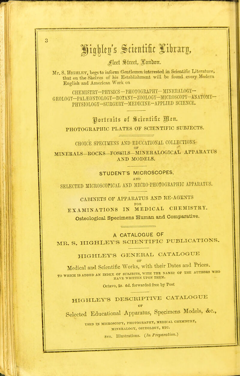 gig|kp S>tmtik Jikarg, Mr. S. niani.KT be^sto inform Gentlemen interested in Scientific Literature, ' that on the Shelves of his Establishment will be found every Modern English and American Work on CnEMISTRY-PHYSICS-PHOTOGRAPHY-MINERALOGY- aEOLOGY-PAL/EONTOLOGY-BOTAlJY-ZOOLOGY-MICROSCOPY-ANATOMY- PHYSIOLOGY-SURGERY-MEDICINE-APPLIED SCIENCE. '§axixxixt& of ^tiintifit glen, PHOTOGRAPHIC PLATES OF SCIETSiTIFIC SUBJECTS. CHOICE SPECIMENS AND EDUCATIONAL COLLECTIONS- OF MINERALS-ROCKS-FOSSTLS-MINERALOGICAL APPARATUS AND MODELS. STUDENT'S MICROSCOPES, AND SELECTED MICROSCOPICAL AND MICRO-PHOTOGRAPHIC APPARATUS. CABINETS OF APPARATUS AND RE-AGENTS FOR EXAMINATIONS IN MEDICAL CHEMISTRY. Osteological Specimens Human and Comparative. A CATALOGUE OF MR. S. HIGHLEY'S SCIENTIFIC PUBLICATIONS. HIGHLEY'S GENERAL CATALOGUE OP Medical and Scientific Works, with their Dates and Prices. TO WHICH IS ADDED AN INDEX OF SHWEOTS, WITH THE OF THE AUTH0E3 WHO TO wmw WRITTEN UPON THEM. Octavo, 2s. 6d. forwarded free by Post HIGHLEY'S DESCRIPTIVE CATALOGUE OF Selected Educational Apparatus, Specimens Models, «S:c., USED IN MICaOSCOPY, PHOTOOUAPHV, MEDICAL CHEMISTRr, MlNKBAI-OOy, OSTEOLOGY, ETC. 8V0. Illustrations. Preparation.)