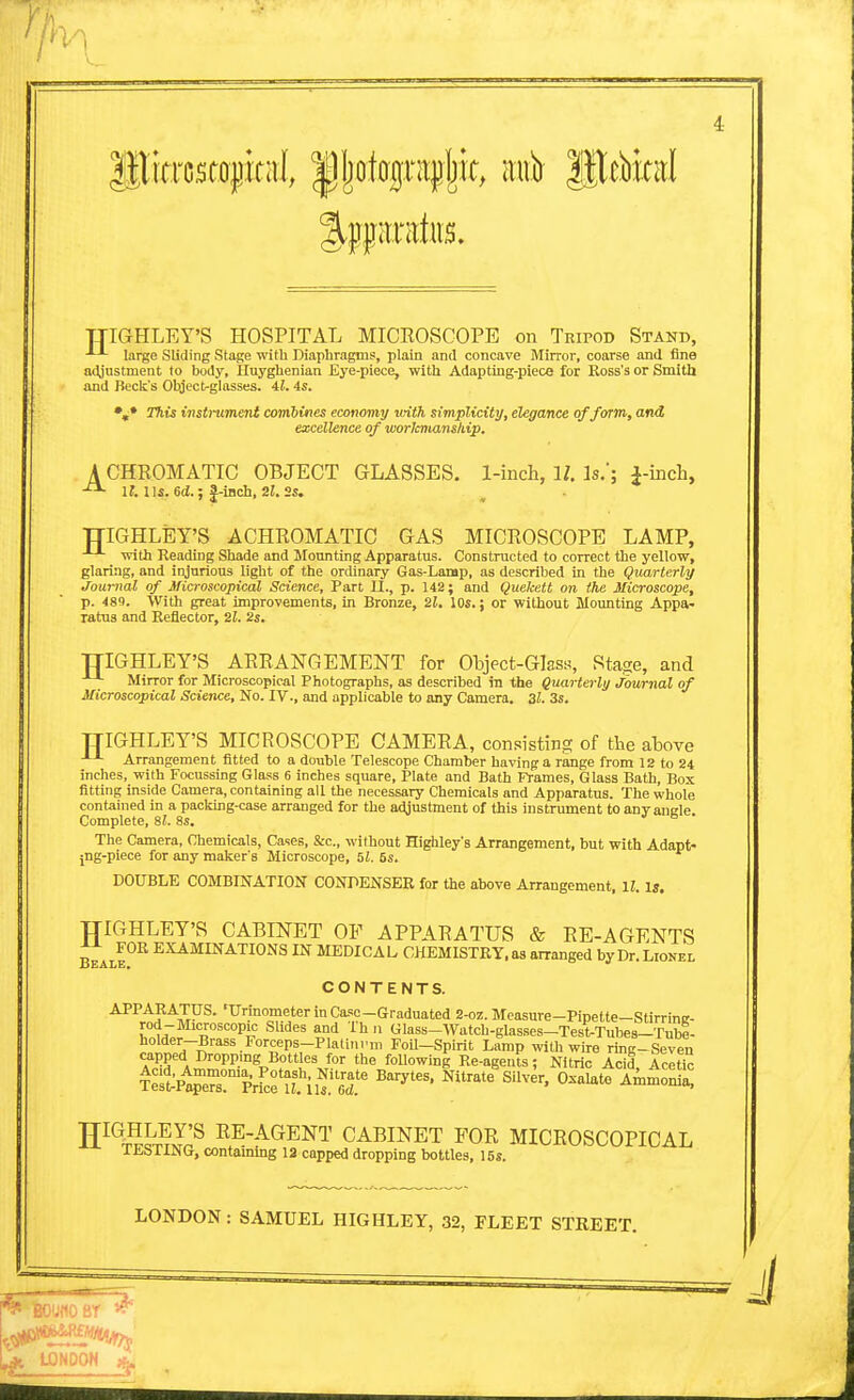 llliTrcstojjicai l^jjotograpljit, nub litcbird TJIGHLEY'S HOSPITAL MICEOSCOPE on TRiroD Stand, large Sliding Stage with Diaphragms, plain and concave Mirror, coarse and fine adjustment to body, Iluyghenian Eye-piece, with Adapting-piece for Ross's or Smith and Beck's Ohjectrglasses. 41. is. %* This instrument combines economy vrith simplicity, elegance of form,, and excellence of worlcmansliip. A CHROMATIC OBJECT GLASSES. 1-inch, 11. Is.'; i-inch, If. 115. 6(J.; |-lnch, 2i. TTIGHLiEY'S ACHROMATIC GAS MICROSCOPE LAMP, with Reading Shade and Motmting Apparatus. Constructed to correct the yellow, glaring, and injurious light of the ordinary Gas-Lamp, as described in the Quarterly Journal of Microscopical Science, Part II., p. 142; and Quekett on (he Microscope, p. 489. With great improvements, in Bronze, 21. 10s.; or without Mounting Appa- ratus and Reflector, 21. 2s. TTIGHLEY'S ARRANGEMENT for Object-Glas-s, Sta^e, and Mirror for Microscopical Photographs, as described in the Quarterly journal of Microscopical Science, No. IV., and applicable to any Camera. 21. 3s. TTIGHLEY'S MICROSCOPE CAMERA, con.-^istiiig of the above Arrangement fitted to a double Telescope Chamber having a range from 12 to 24 inches, with Focussing Glass 6 inches square, Plate and Bath Frames, Glass Bath, Box fitting inside Camera, containing all the necessary Chemicals and Apparatus. The whole contained in a packing-case arranged for the adjustment of this instrument to any ancle Complete, 8L 8s. ■< e • The Camera, Chemicals, Cases, &c., without Highley's Arrangement, but with Adapt- jng-piece for any maker's Microscope, f>l. 5s. DOUBLE COMBINATION CONDENSER for the above Arrangement, ll. is. TTIGHLEY'S CARn^ET OF APPARATUS & RE-AGENTS Bbale°^ EXAMINATIONS IN MEDICAL CHEMISTRY, as arranged by Dr. Lionel CONTENTS. ■*^^'*^?'\XP^' 'T^'rinometer in Case-Graduated 2-oz. Measure-Pipette—Stirrine- rod-Microscopic Slides and Th n Glass-Watch-glasses-Test-Tubes—Tube- holder-Brass Forceps-Platini'm Foil-Spirit Lamp with wire rmg-Seven aipped Droppmg Bottles for the following Re-agents; Nitric Acid Acetic rlt^'-^^rvlTTiu^T oxalate Am^S^a! H^^T^JV^j;^ RE-AGENT CABINET FOR MICROSCOPICAL itolING, contammg 13 capped dropping bottles, 15s. LONDON: SAMUEL HIGHLEY, 32, FLEET STREET. ■ 1::,-'- '//J