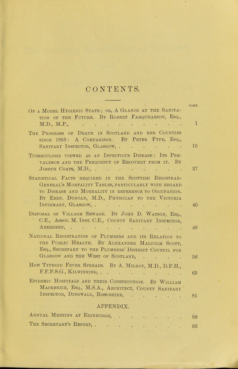 CONTENTS. PAGE On a Model Hygienic State ; or, A Glance at the Sanita- tion of the Future. By Eobert Farquharson, Esq., M.D., M.P., . 1 The Progress of Death in Scotland and her Counties since 1855: A Comparison. By Peter Fyfe, Esq., Sanitary Inspector, Glasgow, 15 Tuberculosis viewed as an Infectious Disease : Its Pre- valence and the Frequency of Recovery from it. By Joseph Coats, M.D., 27 Statistical Facts required in the Scottish Registrar- General's Mortality Tables, particularly with regard to Disease and Mortality in reference to Occupation. By Eben. Duncan, M.D., Physician to the Victoria Infirmary, Glasgow, 40 Disposal of Village Sewage. By John D. Watson, Esq., C.E., Assoc. M. Inst. C.E., County Sanitary Inspector, Aberdeen, 48 National Registration of Plumbers and its Relation to the Public Health. By Alexander Malcolm Scott, Esq., Secretary to the Plumbers' District Council for Glasgow and the West of Scotland, .... 56 How Typhoid Fever Spreads. By A. Milroy, M.D., D.P.H., F.F.P.S.G., Kilwinning, 65 Epidemic Hospitals and their Construction. By William Mackenzie, Esq., M.S.A., Architect, County Sanitary Inspector, Dingwall, Ross-shire, 81 APPENDIX. Annual Meeting at Edinburgh, ... 89 The Secretary's Report, 92