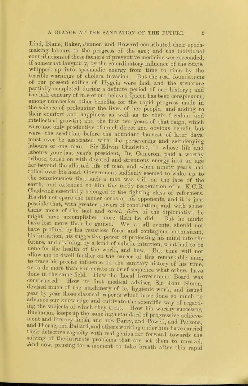 Bind, Blane, Baker, Jenner, and Howard contributed their epoch- making labours to the progress of the age; and the individual contributions of these fathers of preventive medicine were seconded, if somewhat languidly, by the co-orclinatory influence of the State, whipped up into spasmodic energy from time to time by the terrible warnings of cholera invasion. But the real foundations of our present edifice of Hygeia were laid, and the structure partially completed during a definite period of our history; and the half century of rule of our beloved Queen has been conspicuous, among numberless other benefits, for the rapid progress made in the science of prolonging the lives of her people, and adding to their comfort and happiness as well as to their freedom and intellectual growth; and the first ten years of that reign, which were not only productive of much direct and obvious benefit, but were the seed-time before the abundant harvest of later days, must ever be associated with the persevering and self-denying labours of one man. Sir Edwin Chaclwick, to whose life and labours your last year's president, Dr. Cameron, paid a worthy tribute, toiled on with devoted and strenuous energy into an age far beyond the allotted life of man, and when ninety years had rolled over his head, Government suddenly seemed to wake up to the consciousness that such a man was still on the face of the earth, and extended to him the tardy recognition of a K.C.B. Chadwick essentially belonged to the fighting class of reformers.' He did not spare the tender corns of his opponents, and it is just possible that, with greater powers of conciliation, and with some- thing more of the tact and savoir /aire of the diplomatist, he might have accomplished more than he did. But he might have lost more than he gained. We, at all events, should not have profited by his resistless force and contagious enthusiasm, his initiation, his suggestive power of projecting his mind into the future, and divining, by a kind of subtile intuition, what had to be done for the health of the world, and how. But time will not allow me to dwell further on the career of this remarkable man to trace his precise influence on the sanitary history of his time' or to do more than enumerate in brief sequence what others have done in the same field. How the Local Government Board was constructed. How its first medical adviser, Sir John Simon devised much of the machinery of its hygienic work, and issued year by year those classical reports which have done so much to advance our knowledge and cultivate the scientific way of regard- ing the subjects of which they treat. How his worthy successor, •Buchanan, keeps up the same high standard of progressive achieve- ment and literary finish, and how Barry, and Powell, and Parsons, and Ihorne, and Ballard, and others working under him, have carried their detective sagacity with real genius far forward towards the solving of the intricate problems that are set them to unravel And now, pausing for a moment to take breath after this rapid