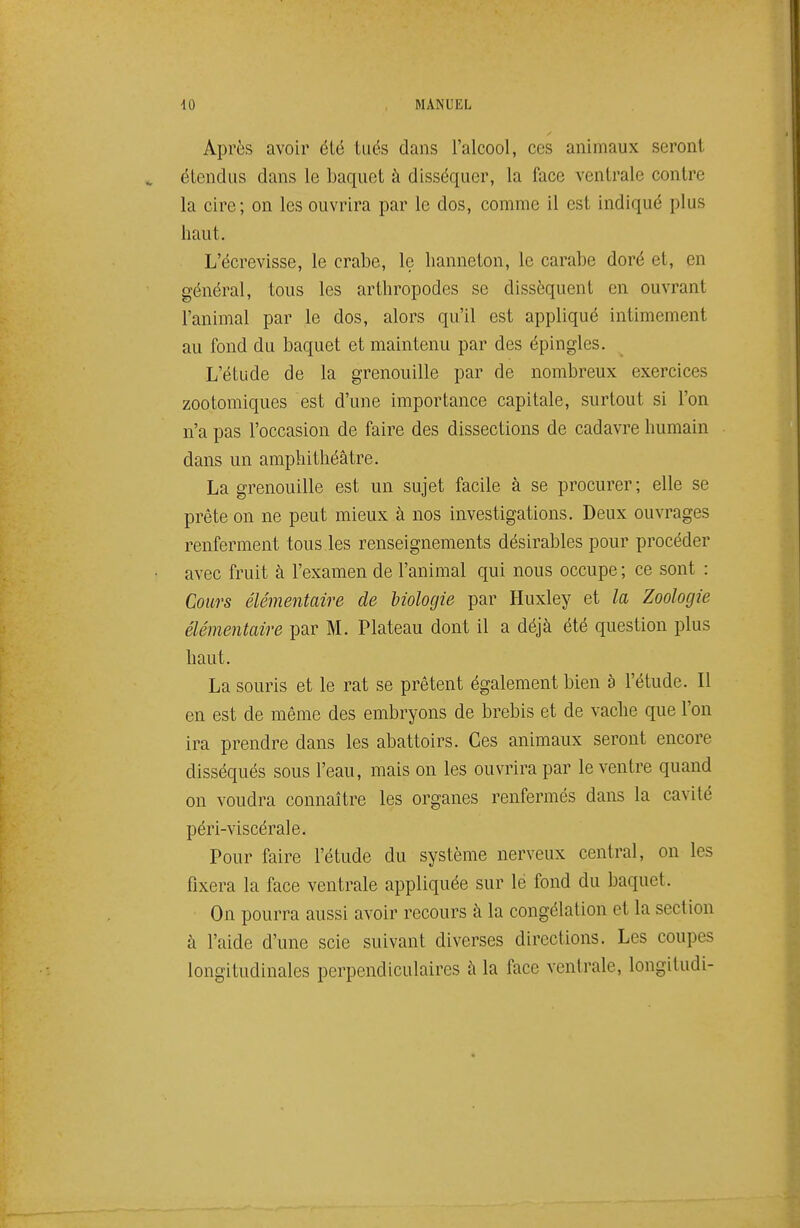 Après avoir été tiiës dans l'alcool, ces animaux seront élendus dans le baquet à disséquer, la face ventrale contre la cire; on les ouvrira par le dos, comme il est indiqué plus haut. L'écrevisse, le crabe, le hanneton, le carabe doré et, en général, tous les arthropodes se dissèquent en ouvrant l'animal par le dos, alors qu'il est appliqué intimement au fond du baquet et maintenu par des épingles. L'étude de la grenouille par de nombreux exercices zootomiques est d'une importance capitale, surtout si l'on n'a pas l'occasion de faire des dissections de cadavre humain dans un amphithéâtre. La grenouille est un sujet facile à se procurer ; elle se prête on ne peut mieux à nos investigations. Deux ouvrages renferment tous.les renseignements désirables pour procéder avec fruit à l'examen de l'animal qui nous occupe ; ce sont : Cours élémentaire de biologie par Huxley et la Zoologie élémentaire par M. Plateau dont il a déjà été question plus haut. La souris et le rat se prêtent également bien à l'étude. Il en est de même des embryons de brebis et de vache que l'on ira prendre dans les abattoirs. Ces animaux seront encore disséqués sous l'eau, mais on les ouvrira par le ventre quand on voudra connaître les organes renfermés dans la cavité péri-viscérale. Pour faire l'étude du système nerveux central, on les fixera la face ventrale appliquée sur le fond du baquet. On pourra aussi avoir recours à la congélation et la section à l'aide d'une scie suivant diverses directions. Les coupes longitudinales perpendiculaires à la face ventrale, longitudi-