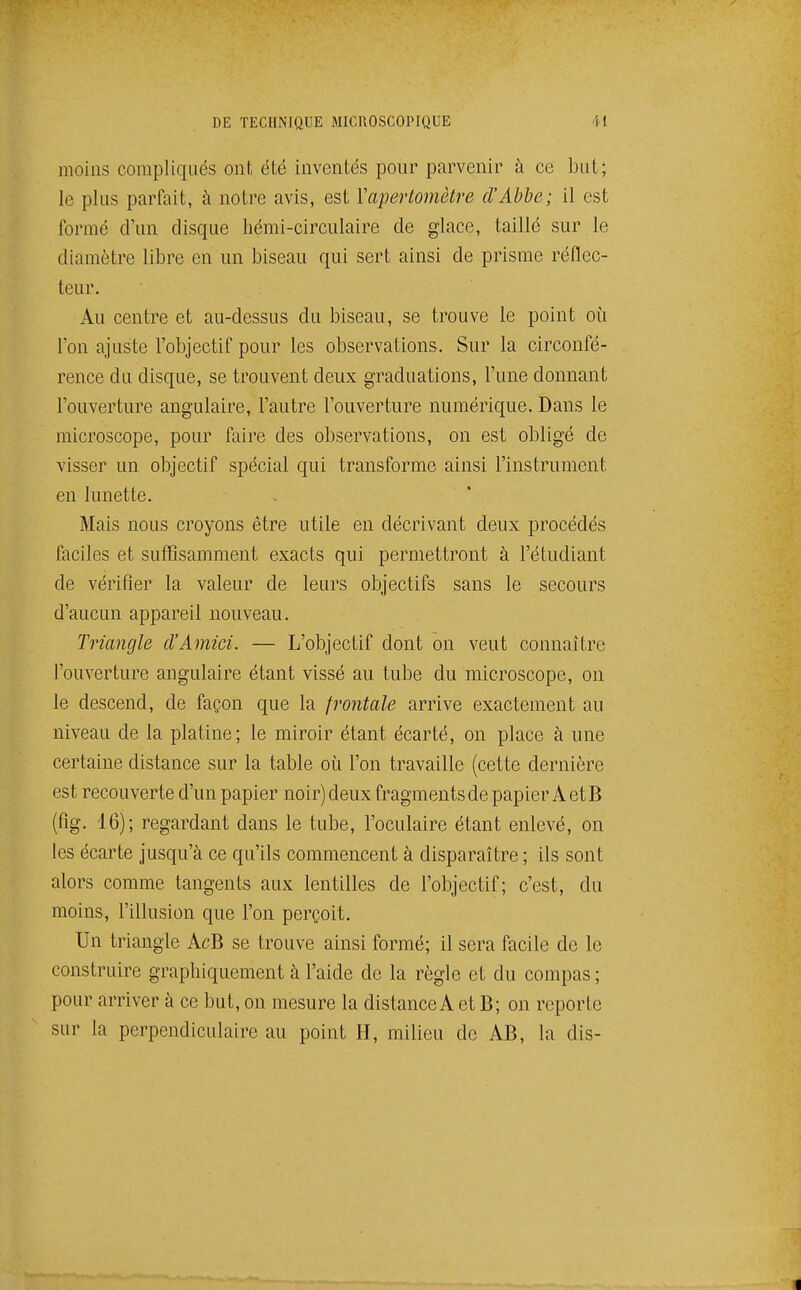 moins compliqués ont été inventés pour parvenir à ce but; le plus parfait, à notre avis, est Yapertomètre d'Abbe; il est formé d'un disque hémi-circulaire de glace, taillé sur le diamètre libre en un biseau qui sert ainsi de prisme réflec- teur. Au centre et au-dessus du biseau, se trouve le point où l'on ajuste l'objectif pour les observations. Sur la circonfé- rence du disque, se trouvent deux graduations, l'une donnant l'ouverture angulaire, l'autre l'ouverture numéric{ue. Dans le microscope, pour faire des observations, on est obligé de visser un objectif spécial qui transforme ainsi l'instrument en lunette. Mais nous croyons être utile en décrivant deux procédés faciles et suffisamment exacts qui permettront à l'étudiant de vérifier la valeur de leurs objectifs sans le secours d'aucun appareil nouveau. Triangle d'Amici. — L'objectif dont on veut connaître l'ouverture angulaire étant vissé au tube du microscope, on le descend, de façon que la frontale arrive exactement au niveau de la platine; le miroir étant écarté, on place à une certaine distance sur la table où l'on travaille (cette dernière est recouverte d'un papier noir) deux fragments de papier A et B (fig. 16); regardant dans le tube, l'oculaire étant enlevé, on les écarte jusqu'à ce qu'ils commencent à disparaître ; ils sont alors comme tangents aux lentilles de l'objectif; c'est, du moins, l'illusion que l'on perçoit. Un triangle AcB se trouve ainsi formé; il sera facile de le construire graphiquement à l'aide de la règle et du compas ; pour arriver à ce but, on mesure la distance A et B; on reporte sur la perpendiculaire au point H, milieu de AB, la dis-