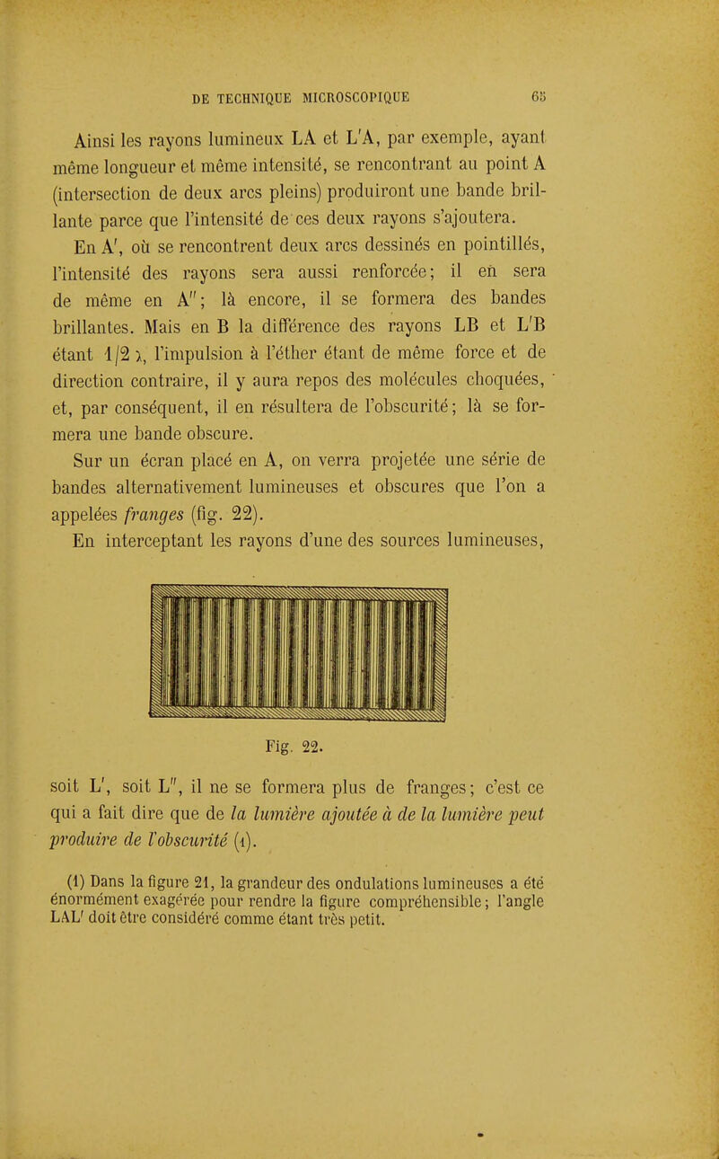 Ainsi les rayons lumineux LA et L'A, par exemple, ayanl même longueur et même intensité, se rencontrant au point A (intersection de deux arcs pleins) produiront une bande bril- lante parce que l'intensité de ces deux rayons s'ajoutera. En A', oii se rencontrent deux arcs dessinés en pointillés, l'intensité des rayons sera aussi renforcée; il eii sera de même en A; là encore, il se formera des bandes brillantes. Mais en B la différence des rayons LB et L'B étant 1/2 \ l'impulsion à l'éther étant de même force et de direction contraire, il y aura repos des molécules choquées, et, par conséquent, il en résultera de l'obscurité ; là se for- mera une bande obscure. Sur un écran placé en A, on verra projetée une série de bandes alternativement lumineuses et obscures que l'on a appelées franges (fig. 22). En interceptant les rayons d'une des sources lumineuses, Fig. 22. soit L', soit L, il ne se formera plus de franges; c'est ce qui a fait dire que de la lumière ajoutée à de la lumière peut produire de ïobscurité (i). (1) Dans la figure 21, la grandeur des ondulations lumineuses a été énormément exagérée pour rendre la figure compréhensible ; l'angle LAL' doit ôtre considéré comme étant très petit.