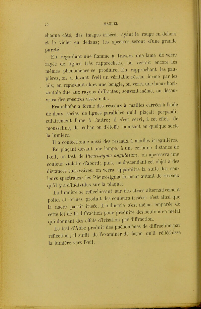 chaque côté, des images irisées, ayant le rouge en dehors et le violet en dedans; les spectres seront d'une grande pureté. En regardant une flamme à travers une lame de verre rayée de lignes très rapprochées, on verrait encore les mêmes phénomènes se produire. En rapprochant les pau- pières, on a devant l'œil un véritable réseau formé par les cils; en regardant alors une bougie, on verra une lueur hori- zontale due aux rayons diff'ractés; souvent même, on décou- vrira des spectres assez nets. Fraunhofer a formé des réseaux à mailles carrées à l'aide de deux séries de lignes parallèles qu'il plaçait perpendi- culairement l'une à l'autre; il s'est servi, à cet eff'et, de mousseline, de ruban ou d'étoffe tamisant en quelque sorte la lumière. 11 a confectionné aussi des réseaux à mailles irrégulières. En plaçant devant une lampe, à une certaine distance de l'œil, un test de Pleiirosigma angidatum, on apercevra une couleur violette d'abord ; puis, en descendant cet objet à des distances successives, on verra apparaître la suite des cou- leurs spectrales; les Pleurosigma forment autant de réseaux qu'il y a d'individus sur la plaque. La lumière se réfléchissant sur des stries alternativement polies et ternes produit des couleurs irisées; c'est ainsi que la nacre paraît irisée. L'industrie s'est même emparée de cette loi de la diffraction pour produire des boutons en métal qui donnent des eff'ets d'irisation par diffraction. Le test d'Abbe produit des phénomènes de diffraction par réflection ; il suflit de l'examiner de façon qu'il réfléchisse la lumière vers l'œil.