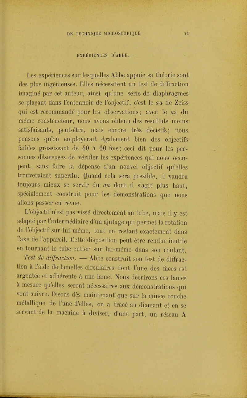 EXPÉRIENCES d'aBBE. Les expériences sur lesquelles Abbe appuie sa théorie sont des plus ingénieuses. Elles nécessitent un test de diffraction imaginé par cet auteur, ainsi qu'une série de diaphragmes se plaçant dans l'entonnoir de l'objectif; c'est le aa de Zeiss qui est recommandé pour les observations ; avec le as du même constructeur, nous avons obtenu des résultats moins satisfaisants, peut-être, mais encore très décisifs; nous pensons qu'on employerait également bien des objectifs faibles grossissant de 40 à 60 fois; ceci dit pour les per- sonnes désireuses de vérifier les expériences qui nous occu- pent, sans faire la dépense d'un nouvel objectif qu'elles trouveraient superflu. Quand cela sera possible, il vaudra toujours mieux se servir du aa dont il s'agit plus haut, spécialement construit pour les démonstrations que nous allons passer en revue. L'objectif n'est pas vissé directement au tube, mais il y est adapté par l'intermédiaire d'un ajutage qui permet la rotation de l'objectif sur lui-même, tout en restant exactement dans l'axe de l'appareil. Cette disposition peut être rendue inutile en tournant le tube entier sur lui-même dans son coulant. Test de diffraction. — Abbe construit son test de diffrac- tion à l'aide de lamelles circulaires dont l'une des faces est argentée et adhérente à une lame. Nous décrirons ces lames à mesure qu'elles seront nécessaires aux démonstrations qui vont suivre. Disons dès maintenant que sur la mince couche métallique de l'une d'elles, on a tracé au diamant et en se servant de la machine à diviser, d'une part, un réseau A