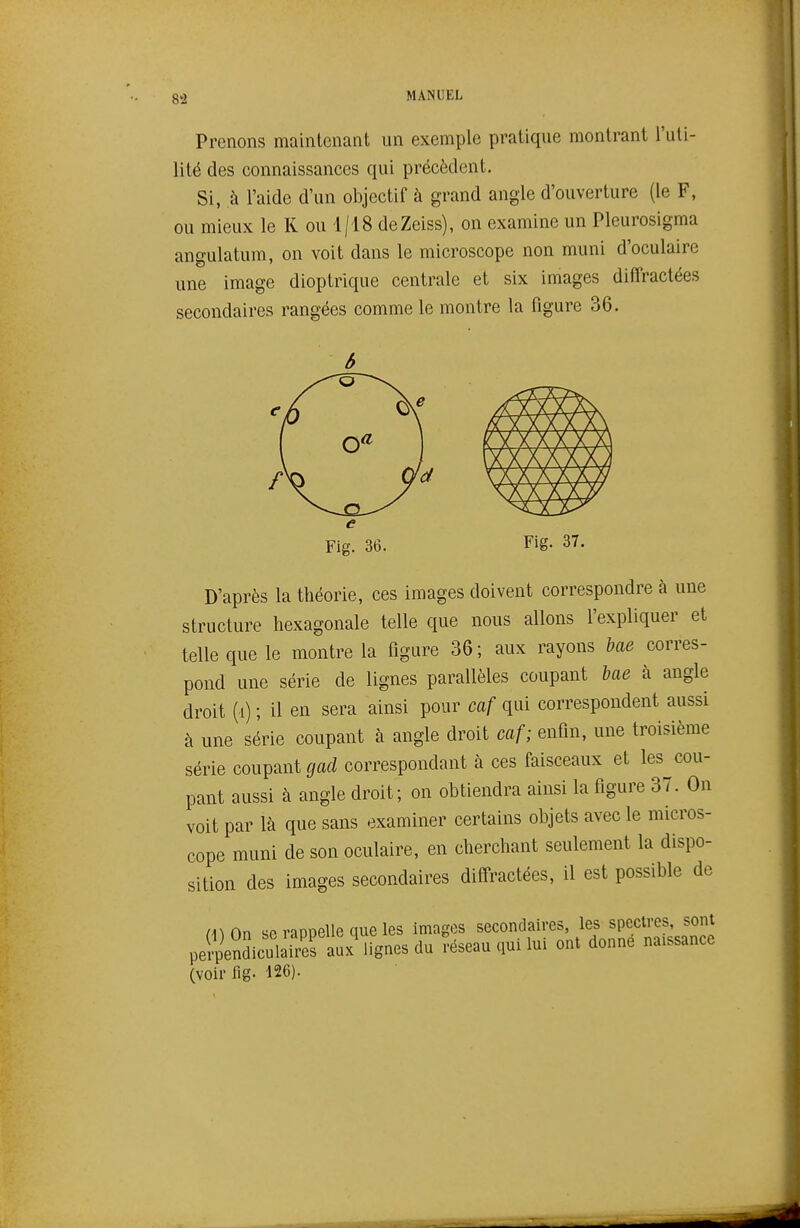 8^ Prenons maintenant un exemple pratique montrant l'uti- lité des connaissances qui précèdent. Si, à l'aide d'un objectif à grand angle d'ouverture (le F, ou mieux le K ou 1/18 deZeiss), on examine un Pleurosigma angulatum, on voit dans le microscope non muni d'oculaire une image dioptrique centrale et six images diffractées secondaires rangées comme le montre la figure 36. Fig. 37. D'après la théorie, ces images doivent correspondre à une structure hexagonale telle que nous allons l'expliquer et telle que le montre la figure 36; aux rayons bae corres- pond une série de lignes parallèles coupant bae à angle droit (i) ; il en sera ainsi pour caf qui correspondent aussi à une série coupant à angle droit caf; enfin, une troisième série coupant gad correspondant à ces faisceaux et les cou- pant aussi à angle droit; on obtiendra ainsi la figure 37. On voit par là que sans examiner certains objets avec le micros- cope muni de son oculaire, en cherchant seulement la dispo- sition des images secondaires diffractées, il est possible de (l)On se rappelle que les images secondaires les specu-es^^s^^^^ perpendiculaires aux lignes du réseau qui lui ont donne naissance (voir fig. 126).