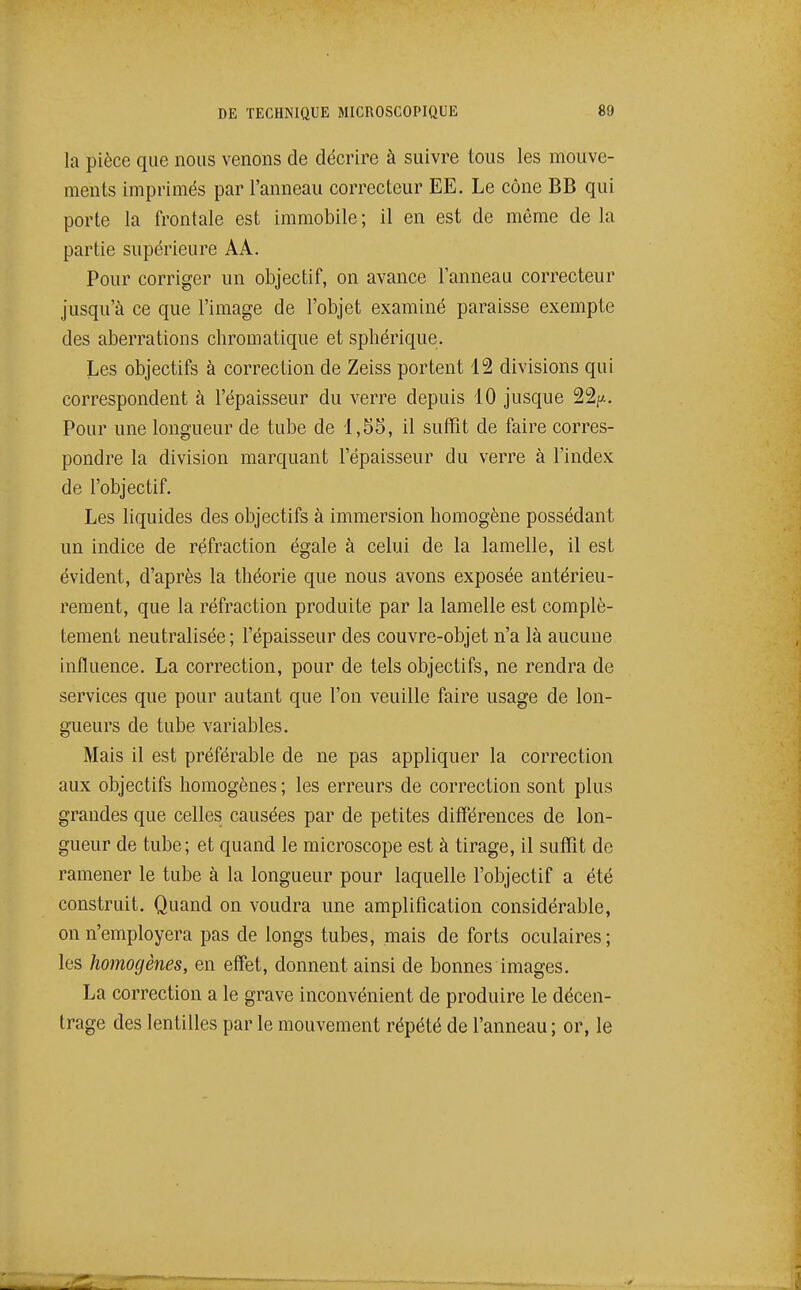 la pièce que nous venons de décrire à suivre tous les mouve- ments imprimés par l'anneau correcteur EE. Le cône BB qui porte la frontale est immobile ; il en est de même de la partie supérieure AA. Pour corriger un objectif, on avance l'anneau correcteur jusqu'à ce que l'image de l'objet examiné paraisse exempte des aberrations chromatique et sphérique. Les objectifs à correction de Zeiss portent 12 divisions qui correspondent à l'épaisseur du verre depuis 10 jusque 22^.. Pour une longueur de tube de 1,55, il suffit de faire corres- pondre la division marquant l'épaisseur du verre à l'index de l'objectif. Les liquides des objectifs à immersion homogène possédant un indice de réfraction égale à celui de la lamelle, il est évident, d'après la théorie que nous avons exposée antérieu- rement, que la réfraction produite par la lamelle est complè- tement neutralisée ; l'épaisseur des couvre-objet n'a là aucune influence. La correction, pour de tels objectifs, ne rendra de services que pour autant que l'on veuille faire usage de lon- gueurs de tube variables. Mais il est préférable de ne pas appliquer la correction aux objectifs homogènes ; les erreurs de correction sont plus grandes que celles causées par de petites différences de lon- gueur de tube; et quand le microscope est à tirage, il suffit de ramener le tube à la longueur pour laquelle l'objectif a été construit. Quand on voudra une amplification considérable, on n'employera pas de longs tubes, mais de forts oculaires; les homogènes, en effet, donnent ainsi de bonnes images. La correction a le grave inconvénient de produire Le décen- trage des lentilles par le mouvement répété de l'anneau ; or, le