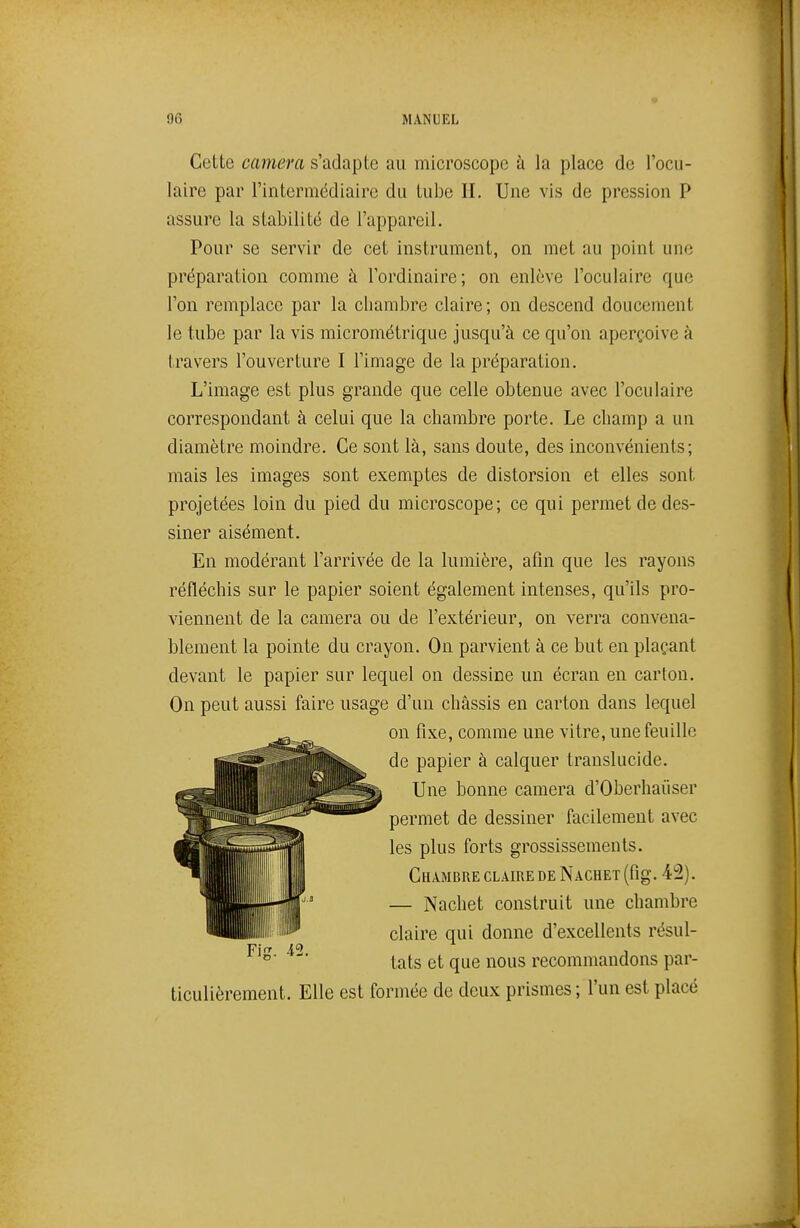 Cette caméra s'adapte au microscope à la place de l'ocu- laire par l'intermédiaire du tube H. Une vis de pression P assure la stabilité de l'appareil. Pour se servir de cet instrument, on met au point une préparation comme à l'ordinaire; on enlève l'oculaire que l'on remplace par la chambre claire ; on descend doucement le tube par la vis micrométrique jusqu'à ce qu'on aperçoive à travers l'ouverture I l'image de la préparation. L'image est plus grande que celle obtenue avec l'oculaire correspondant à celui que la chambre porte. Le champ a un diamètre moindre. Ce sont là, sans doute, des inconvénients; mais les images sont exemptes de distorsion et elles sont projetées loin du pied du microscope; ce qui permet de des- siner aisément. En modérant l'arrivée de la lumière, afin que les rayons réfléchis sur le papier soient également intenses, qu'ils pro- viennent de la caméra ou de l'extérieur, on verra convena- blement la pointe du crayon. On parvient à ce but en plaçant devant le papier sur lequel on dessine un écran en carton. On peut aussi faire usage d'un châssis en carton dans lequel ticulièrement. Elle est formée de deux prismes ; l'un est placé on fixe, comme une vitre, une feuille de papier à calquer translucide. Une bonne caméra d'Oberhaiiser permet de dessiner facilement avec les plus forts grossissements. Chambre claire de Nachet (fig. 42). — Nachet construit une chambre claire qui donne d'excellents résul- tats et que nous recommandons par-