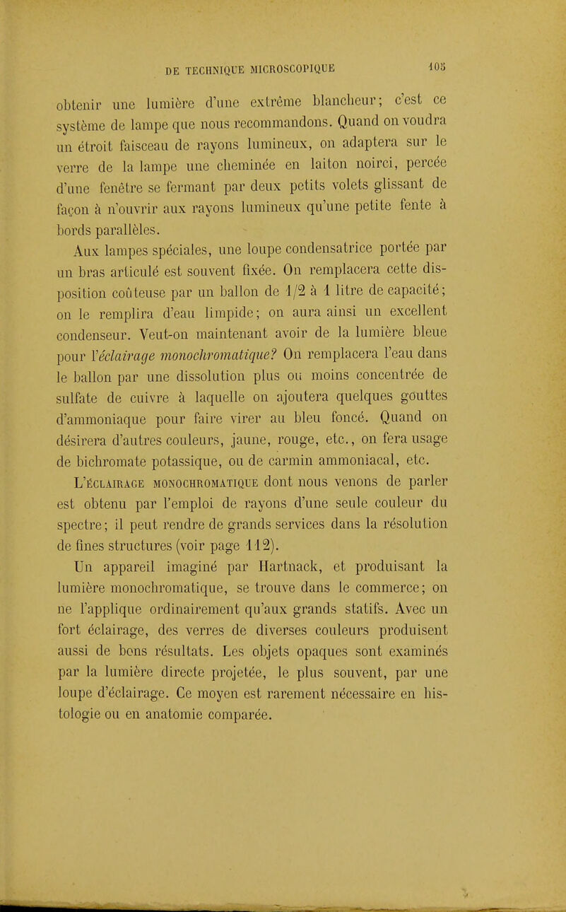 obtenir une lumière d'une extrême blancheur; c'est ce système de lampe que nous recommandons. Quand on voudra un étroit faisceau de rayons lumineux, on adaptera sur le verre de la lampe une cheminée en laiton noirci, percée d'une fenêtre se fermant par deux petits volets glissant de façon à n'ouvrir aux rayons lumineux qu'une petite fente à bords parallèles. Aux lampes spéciales, une loupe condensatrice portée par un bras articulé est souvent fixée. On remplacera cette dis- position coûteuse par un ballon de d/2 à 1 litre de capacité; on le remplira d'eau limpide; on aura ainsi un excellent condenseur. Veut-on maintenant avoir de la lumière bleue pour Véclairage monochromatique? On remplacera l'eau dans le ballon par une dissolution plus ou moins concentrée de sulfate de cuivre à laquelle on ajoutera quelques gouttes d'ammoniaque pour faire virer au bleu foncé. Quand on désirera d'autres couleurs, jaune, rouge, etc., on fera usage de bichromate potassique, ou de carmin ammoniacal, etc. L'éclairage monochromatique dont nous venons de parler est obtenu par l'emploi de rayons d'une seule couleur du spectre ; il peut rendre de grands services dans la résolution de fines structures (voir page 112). Un appareil imaginé par Hartnack, et produisant la lumière monochromatique, se trouve dans le commerce; on ne l'applique ordinairement qu'aux grands statifs. Avec un fort éclairage, des verres de diverses couleurs produisent aussi de bons résultats. Les objets opaques sont examinés par la lumière directe projetée, le plus souvent, par une loupe d'éclairage. Ce moyen est rarement nécessaire en his- tologie ou en anatomie comparée.