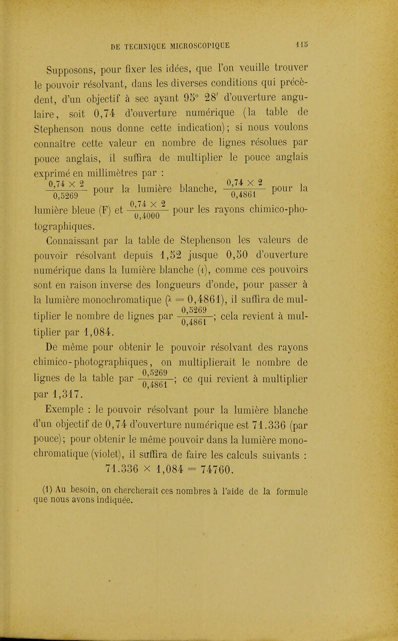 Supposons, pour fixer les idées, que l'on veuille trouver le pouvoir résolvant, dans les diverses conditions qui précè- dent, d'un objectif à sec ayant 95° 28' d'ouverture angu- laire, soit 0,74 d'ouverture numérique (la table de Stephenson nous donne cette indication); si nous voulons connaître cette valeur en nombre de lignes résolues par pouce anglais, il suffira de multiplier le pouce anglais exprimé en millimètres par : 0 7-4x2 1 1 11 1 0,7i X 2 , ' pour la lumière blanche, ' pour la 0,5269 ^ 0,4861 0 H X lumière bleue (F) et ^^^q pour les rayons chimico-pho- tographiques. Connaissant par la table de Stephenson les valeurs de pouvoir résolvant depuis 1,52 jusque 0,50 d'ouverture numérique dans la lumière blanche (4), comme ces pouvoirs sont en raison inverse des longueurs d'onde, pour passer à la lumière monochromatique = 0,4861), il suffira de mul- tiplier le nombre de lignes par ^'^^^^ ; cela revient à mul- tiplier par 1,084. De même pour obtenir le pouvoir résolvant des rayons chimico - photographiques, on multiplierait le nombre de 0 5269 lignes de la table par ^'^^^^ ; ce qui revient à multiplier par 1,317. Exemple : le pouvoir résolvant pour la lumière blanche d'un objectif de 0,74 d'ouverture numérique est 71.336 (par pouce) ; pour obtenir le même pouvoir dans la lumière mono- chromatique (violet), il suffira de faire les calculs suivants : 71.336 X 1,084 = 74760. (1) Au besoin, on chercherait ces nombres à l'aide de la formule que nous avons indiquée.