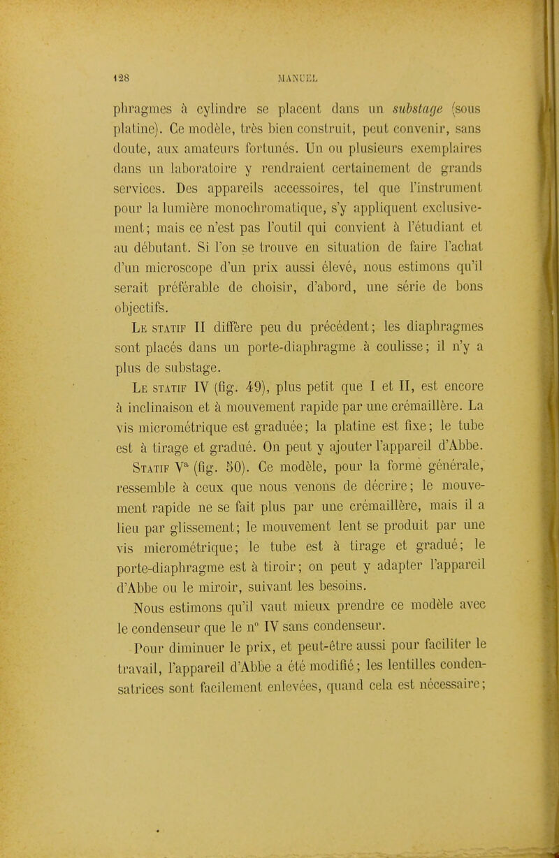 <28 mani;i:l pliragmes h cylindre se placent dans un substage (sous platine). Ce modèle, très bien construit, peut convenir, sans doute, aux amateurs fortunés. Un ou plusieurs exemplaires dans un laboratoire y rendraient certainement de grands services. Des appareils accessoires, tel que l'instrument pour la lumière monochromatique, s'y appliquent exclusive- ment; mais ce n'est pas l'outil qui convient à l'étudiant et au débutant. Si l'on se trouve en situation de faire l'achat d'un microscope d'un prix aussi élevéj nous estimons qu'il serait préférable de choisir, d'abord, une série de bons objectifs. Le statif II diffère peu du précédent ; les diaphragmes sont placés dans un porte-diaphragme à coulisse; il n'y a plus de substage. Le statif IV (flg. 49), plus petit que I et II, est encore à inclinaison et à mouvement rapide par une crémaillère. La vis micrométrique est graduée ; la platine est fixe ; le tube est à tirage et gradué. On peut y ajouter l'appareil d'Abbe. Statif V (flg. 50). Ce modèle, pour la forme générale, ressemble à ceux que nous venons de décrire; le mouve- ment rapide ne se fait plus par une crémaillère, mais il a lieu par glissement; le mouvement lent se produit par une vis micrométrique; le tube est à tirage et gradué; le porte-diaphragme est à tiroir ; on peut y adapter l'appareil d'Abbe ou le miroir, suivant les besoins. Nous estimons qu'il vaut mieux prendre ce modèle avec le condenseur que le n IV sans condenseur. Pour diminuer le prix, et peut-être aussi pour faciliter le travail, l'appareil d'Abbe a été modifié; les lentilles conden- satrices sont facilement enlevées, quand cela est nécessaire;