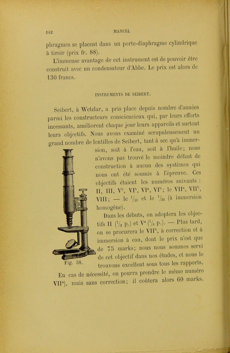 phragmes se placent dans un porte-diaphragme cylindrique à tiroir (prix fr. 88). L'immense avantage de' cet instrument est de pouvoir être construit avec un condensateur d'Abbe. Le prix est alors de 130 francs. INSTRUMENTS DE SEIBERT. Seibert, à Wetzlar, a pris place depuis nombre d'années parmi les constructeurs consciencieux qui, par leurs efforts incessants, améliorent chaque jour leurs appareils et surtout leurs objectifs. Nous avons examiné scrupuleusement un grand nombre de lentilles de Seibert, tant à sec qu'à immer- ^ sion, soit à l'eau, soit à l'huile; nous n'avons pas trouvé le moindre défaut de construction à aucun des systèmes qui nous ont été soumis à l'épreuve. Ces objectifs étaient les numéros suivants : II, III, \\ VP, VP, VP; le VIP, VIP, YIII; _ le Vi6 et le V20 (à immersion homogène). Dans les débuts, on adoptera les objec- tifs II (V2 P-) et V^ (Vs P-)- - ^^''^ tard, on se procurera le VIP, à correction et à immersion à eau, dont le prix n'est que de 75 marks; nous nous sommes servi de cet objectif dans nos études, et nous le trouvons excellent sous tous les rapports. En cas de nécessité, on pourra prendre le même numéro VIP) mais sans correction; il coûtera alors 60 marks. Fig. 58.