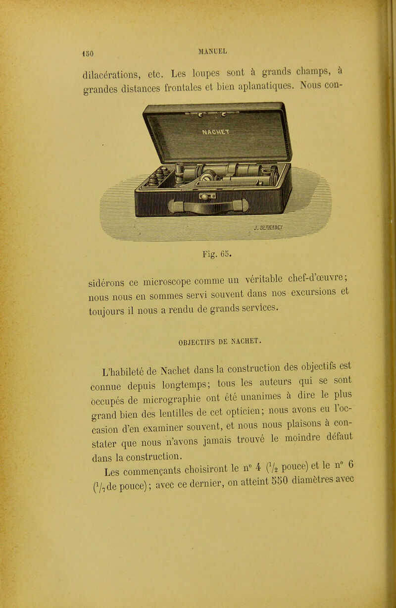 dilacérations, etc. Les loupes sont à grands champs, à grandes distances frontales et bien aplanatiques. Nous con- sidérons ce microscope comme un véritable chef-d'œuvre; nous nous en sommes servi souvent dans nos excursions et toujours il nous a rendu de grands services. OBJECTIFS DE NACHET. L'habileté de Nachet dans la construction des objectifs est connue depuis longtemps; tous les auteurs qui se sont occupés de micrographie ont été unanimes à dire le plus grand bien des lentilles de cet opticien; nous avons eu l'oc- casion d'en examiner souvent, et nous nous plaisons à con- stater que nous n'avons jamais trouvé le moindre défaut dans la construction. Les commençants choisiront le n 4 (V2 pouce) et le n 6 e/,de pouce) ; avec ce dernier, on atteint 550 diamètres avec