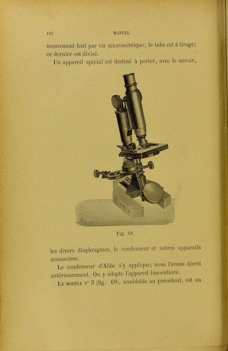 mouvement lent par vis micrométrique; le tube est à tirage; ce dernier est divisé. Un appareil spécial est destiné à porter, avec le miroir. Fig. 69. les divers diaphragmes, le condenseur et autres appareils accessoires. Le condenseur d'AblDC s'y applique; nous l'avons décrit antérieurement. On y adapte l'appareil binoculaire. Le modèle 3 (fig. 69), semblable au précédent, est un