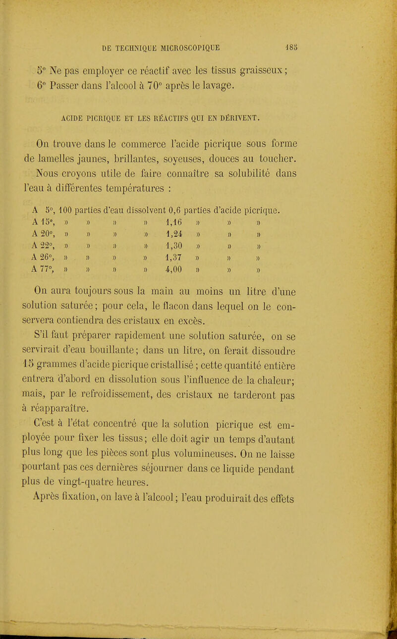 5 Ne pas employer ce réactif avec les tissus graisseux ; 6 Passer dans l'alcool à 70° après le lavage. ACIDE PICRIQUE ET LES RÉxVCTIFS QUI EN DÉRIVENT. On trouve clans le commerce l'acide picrique sous forme de lamelles jaunes, brillantes, soyeuses, douces au toucher. Nous croyons utile de faire connaître sa solubilité dans l'eau à différentes températures : A 5°, 100 parties d'eau dissolvent 0,6 parties d'acide picrique. AÏS, » » » » 1,16 » » » A 20°, )) » » » 1,24 » » » A 22°, » » )) » 1,30 » » » A 26°, » » )) » 1,37 » » )) A 77°, » » » » 4,00 » » )) On aura toujours sous la main au moins un litre d'une solution saturée; pour cela, le flacon dans lequel on le con- servera contiendra des cristaux en excès. S'il faut préparer rapidement une solution saturée, on se servirait d'eau bouillante; dans un litre, on ferait dissoudre 15 grammes d'acide picrique cristallisé ; cette quantité entière entrera d'abord en dissolution sous l'influence de la chaleur; mais, par le refroidissement, des cristaux ne tarderont pas à réapparaître. C'est à l'état concentré que la solution picrique est em- ployée pour fixer les tissus; elle doit agir un temps d'autant plus long que les pièces sont plus volumineuses. On ne laisse pourtant pas ces dernières séjourner dans ce liquide pendant plus de vingt-quatre heures. Après fixation, on lave à l'alcool ; l'eau produirait des effets