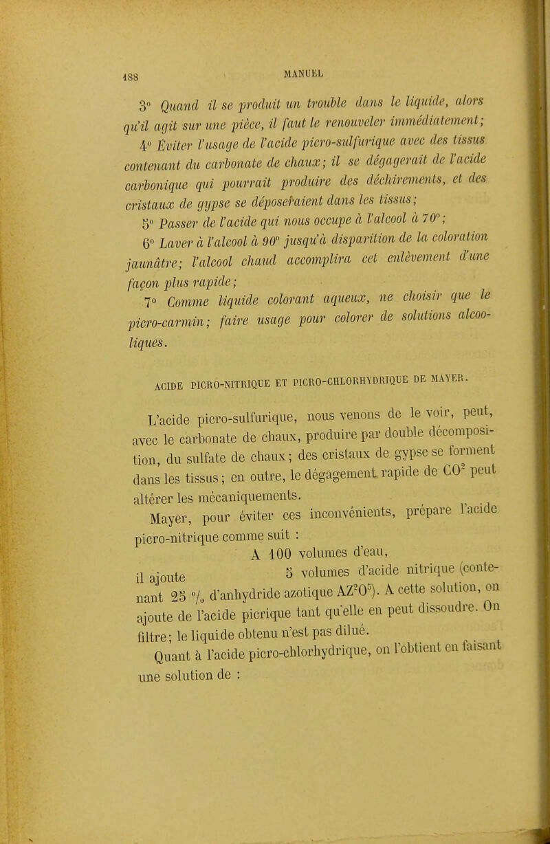 3 Quand il se produit un trouble dans le liquide, alors qu'il agit sur une pièce, il faut le renouveler immédiatement; 4° Éviter l'usage de l'acide picro-sulfurique avec des tissus contenant du carbonate de chaux; il se dégagerait de l'acide carbonique qui pourrait produire des déchirements, et des cristaux de gypse se déposeraient dans les tissus; 5° Passer de l'acide qui nous occupe à l'alcool à 70; 6 Laver à l'alcool à 90 jusqu'à disparition de la coloration jaunâtre; l'alcool chaud accomplira cet enlèvement d'une façon plus rapide ; 7° Comme liquide colorant aqueux, ne choisir que le picro-carmin; faire usage pour colorer de solutions alcoo- liques. ACIDE PICRO-NITRIQUE ET PICRO-CHLORHYDRIQUE DE MAYER. L'acide picro-sulfurique, nous venons de le voir, peut, avec le carbonate de chaux, produire par double décomposi- tion, du sulfate de chaux; des cristaux de gypse se forment dans les tissus ; en outre, le dégagement rapide de CO^ peut altérer les mécaniquements. Mayer, pour éviter ces inconvénients, prépare 1 acide picro-nitrique comme suit : A 100 volumes d'eau, •j -Q^^^g 5 volumes d'acide nitrique (conte- nant 25 «/o d'anhydride azotique AZ^O^). A cette solution, on ajoute de l'acide picrique tant qu'elle en peut dissoudre. On filtre ; le liquide obtenu n'est pas dilué. Quant à l'acide picro-chlorhydrique, on l'obtient en faisant une solution de :