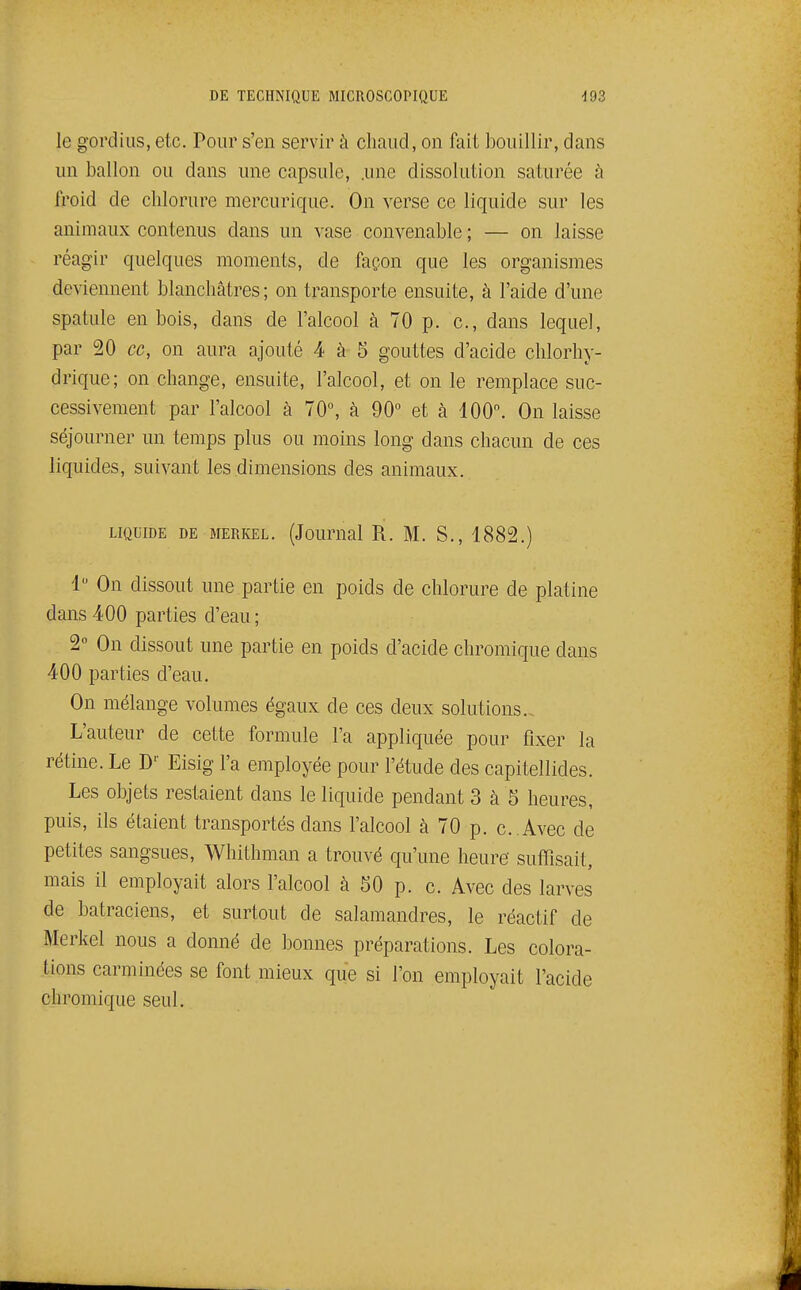 le gordiiis, etc. Pour s'en servir à chaud, on fait bouillir, dans un ballon ou dans une capsule, .une dissolution saturée à froid de chlorure mercurique. On verse ce liquide sur les animaux contenus dans un vase convenable ; — on laisse réagir quelques moments, de façon que les organismes deviennent blanchâtres; on transporte ensuite, à l'aide d'une spatule en bois, dans de l'alcool à 70 p. c, dans lequel, par 20 ce, on aura ajouté 4 à 5 gouttes d'acide chlorhy- drique; on change, ensuite, l'alcool, et on le remplace suc- cessivement par l'alcool à 70, à 90° et à 100. On laisse séjourner un temps plus ou moins long dans chacun de ces liquides, suivant les dimensions des animaux. LIQUIDE DE MERKEL. (Joumal R. M. S., 1882.) 1 On dissout une partie en poids de chlorure de platine dans 400 parties d'eau; 2° On dissout une partie en poids d'acide chromique dans 400 parties d'eau. On mélange volumes égaux de ces deux solutions. L'auteur de cette formule l'a appliquée pour fixer la rétine. Le D'' Eisig l'a employée pour l'étude des capitellides. Les objets restaient dans le liquide pendant 3 à 5 heures, puis, ils étaient transportés dans l'alcool à 70 p. c .Avec de petites sangsues, Whithman a trouvé qu'une heure suffisait, mais il employait alors l'alcool à 50 p. c. Avec des larves de batraciens, et surtout de salamandres, le réactif de Merkel nous a donné de bonnes préparations. Les colora- tions carminées se font mieux que si l'on employait l'acide chromique seul.