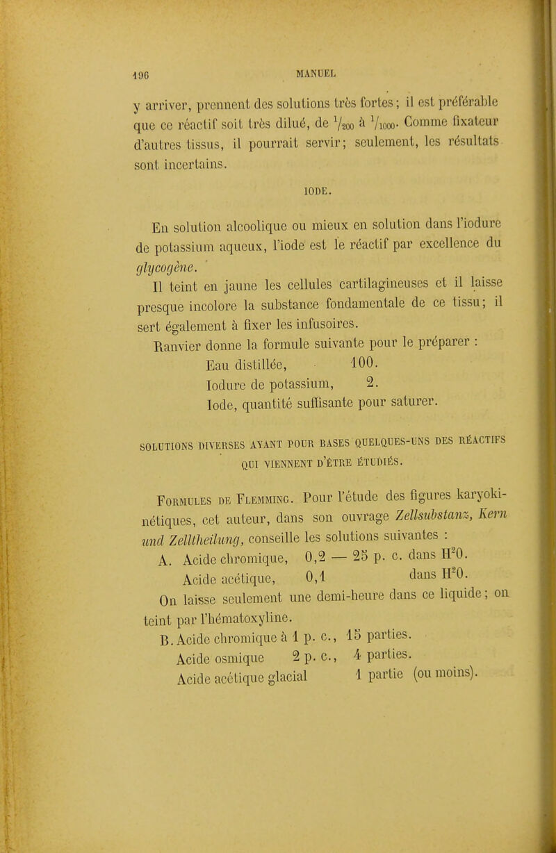 y arriver, prennent des solutions très fortes ; il est préférable que ce réactif soit très dilué, de V200 à Viooo- Comme fixateur d'autres tissus, il pourrait servir; seulement, les résultats sont incertains. IODE. En solution alcoolique ou mieux en solution dans l'iodure de potassium aqueux, l'iode est le réactif par excellence du glycogène. Il teint en jaune les cellules cartilagineuses et il laisse presque incolore la substance fondamentale de ce tissu ; il sert également à fixer les infusoires. Ranvier donne la formule suivante pour le préparer : Eau distillée, 100. lodure de potassium, 2. Iode, quantité suffisante pour saturer. SOLUTIONS DIVERSES AVANT POUR BASES QUELQUES-UNS DES RÉACTIFS QUI VIENNENT d'ÊTRE ÉTUDIÉS. Formules de Flemming. Pour l'étude des figures karyoki- nétiques, cet auteur, dans son ouvrage Zellsiibstanz, Kern und Zelltheihmg, conseille les solutions suivantes : A. Acide chromique, 0,2 — 25 p. c dans H'O. Acide acétique, 0,1 dans H'O. On laisse seulement une demi-heure dans ce liquide ; on teint par l'hématoxyline. B. Acide chromique à 1 p. c, 15 parties. Acide osmique 2 p. c., 4 parties. Acide acétique glacial 1 partie (ou moins).