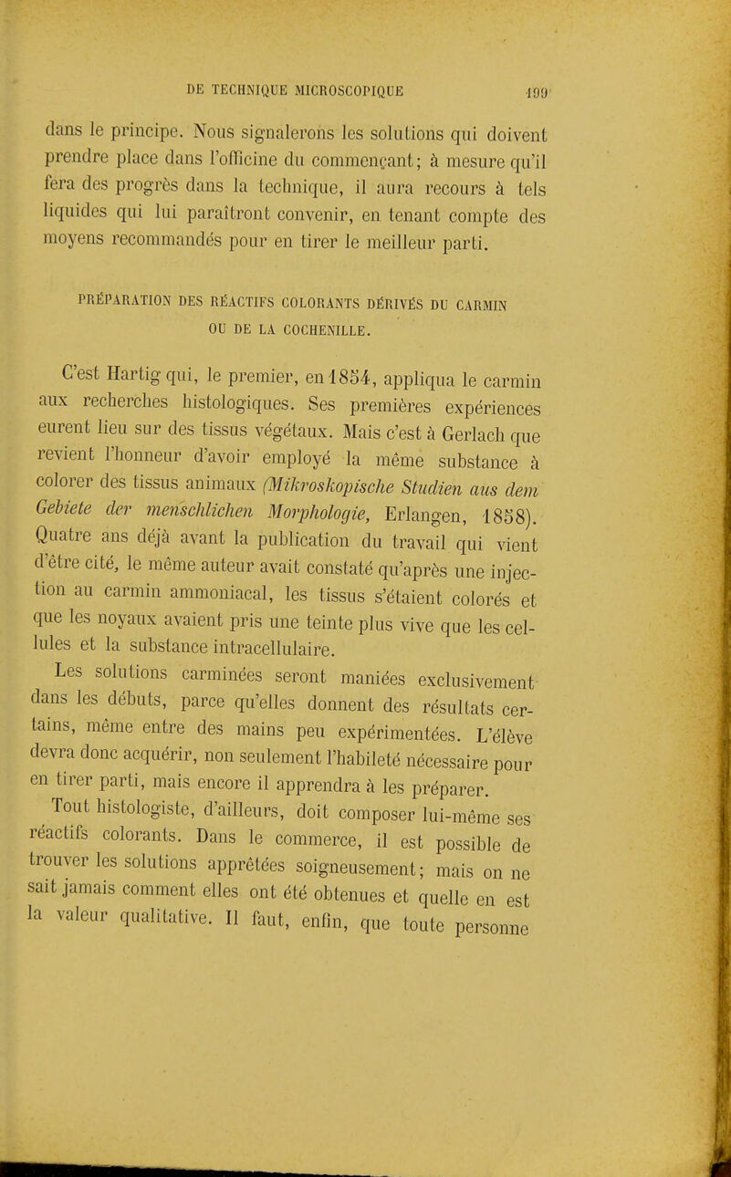 dans le principe. Nous signalerons les solutions qui doivent prendre place dans l'officine du commençant; à mesure qu'il fera des progrès dans la technique, il aura recours à tels liquides qui lui paraîtront convenir, en tenant compte des moyens recommandés pour en tirer le meilleur parti. PRÉPARATION DES RÉACTIFS COLORANTS DÉRIVÉS DU CARMIN OU DE LA COCHENILLE. C'est Hartigqui, le premier, en 1854, appliqua le carmin aux recherches histologiques. Ses premières expériences eurent lieu sur des tissus végétaux. Mais c'est à Gerlach que revient l'honneur d'avoir employé la même substance à colorer des tissus animaux (Mikroskopische Studien aus dem Gehiete dcr mensclilichen Morphologie, Erlangen, 1858). Quatre ans déjà avant la publication du travail qui vient d'être cité, le même auteur avait constaté qu'après une injec- tion au carmin ammoniacal, les tissus s'étaient colorés et que les noyaux avaient pris une teinte plus vive que les cel- lules et la substance intracellulaire. Les solutions carminées seront maniées exclusivement dans les débuts, parce qu'elles donnent des résultats cer- tains, même entre des mains peu expérimentées. L'élève devra donc acquérir, non seulement l'habileté nécessaire pour en tirer parti, mais encore il apprendra à les préparer. Tout histologiste, d'ailleurs, doit composer lui-même ses réactifs colorants. Dans le commerce, il est possible de trouver les solutions apprêtées soigneusement; mais on ne sait jamais comment elles ont été obtenues et quelle en est la valeur qualitative. Il faut, enfin, que toute personne