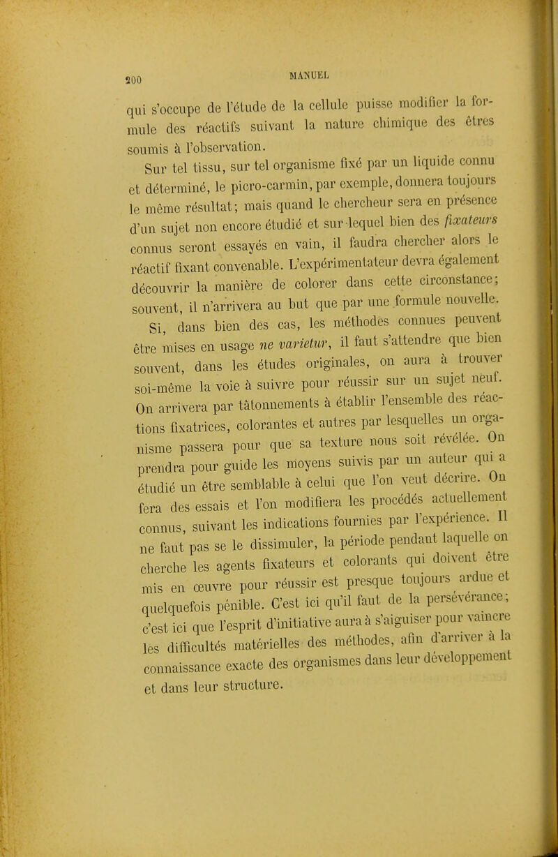 qui s'occupe de l'étude de la cellule puisse modifier la for- mule des réactifs suivant la nature chimique des êtres soumis à l'observation. Sur tel tissu, sur tel organisme fixé par un liquide connu et déterminé, le picro-carmin, par exemple, donnera toujours le même résultat; mais quand le chercheur sera en présence d'un sujet non encore étudié et sur lequel bien des fixateurs connus seront essayés en vain, il faudra chercher alors le réactif fixant convenable. L'expérimentateur devra également découvrir la manière de colorer dans cette circonstance; souvent, il n'arrivera au but que par une formule nouvelle. Si dans bien des cas, les méthodes connues peuvent être mises en usage ne varietur, il faut s'attendre que bien souvent, dans les études originales, on aura à trouver soi-même la voie à suivre pour réussir sur un sujet neul. On arrivera par tâtonnements à établir l'ensemble des réac- tions fixatrices, colorantes et autres par lesquelles un orga- nisme passera pour que sa texture nous soit révélée. On prendra pour guide les moyens suivis par un auteur qui a étudié un être semblable à celui que l'on veut décrire. On fera des essais et l'on modifiera les procédés actuellement connus, suivant les indications fournies par l'expérience. Il ne faut pas se le dissimuler, la période pendant laquelle on cherche les agents fixateurs et colorants qui doivent être mis en œuvre pour réussir est presque toujours ardue et quelquefois pénible. C'est ici qu'il faut de la persévérance; c'est ici que l'esprit d'initiative aura à s'aiguiser pour vaincre les difl^icultés matérielles des méthodes, afin d'arriver a la connaissance exacte des organismes dans leur développement et dans leur structure.
