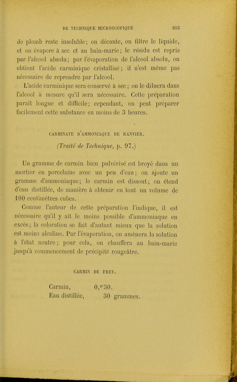 de plomb reste insoluble; on décante, on filtre le liquide, et on évapore à sec et au bain-marie ; le résidu est repris par l'alcool absolu; par l'évaporation de l'alcool absolu, on obtient l'acide carminique cristallisé ; il n'est même pas nécessaire de reprendre par l'alcool. L'acide carminique sera conservé à sec ; on le diluera dans l'alcool à mesure qu'il sera nécessaire. Cette préparation paraît longue et difficile; cependant, on peut préparer facilement cette substance en moins de 3 heures. Un gramme de carmin bien pulvérisé est broyé dans un mortier en porcelaine avec un peu d'eau; on ajoute un gramme d'ammoniaque; le carmin est dissout; on étend d'eau distillée, de manière à obtenir en tout un volume de 100 centimètres cubes. Comme l'auteur de cette préparation l'indique, il est nécessaire qu'il y ait le moins possible d'ammoniaque en excès ; la coloration se fait d'autant mieux que la solution est moins alcaline. Par l'évaporation, on amènera la solution à l'état neutre; pour cela, on chauffera au bain-marie jusqu'à commencement de précipité rougeâtre. CARMINATE d'aMMONIAQUE DE RANVIER. (Traité de Technique, p. 97.) CARMIN DE FREY. Carmin, Eau distillée. C^'-SO. 30 grammes.