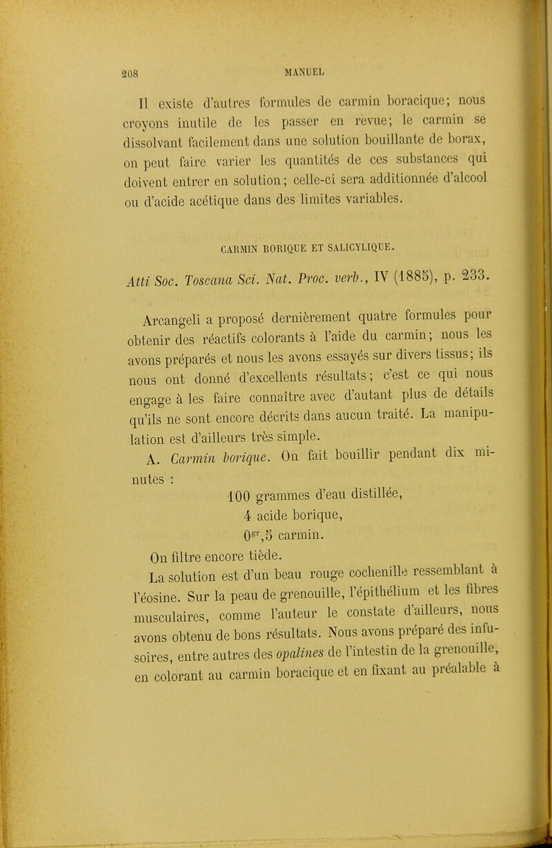 Il existe d'autres formules de carmin boracique; nous croyons inutile do les passer en revue; le carmin se dissolvant facilement dans une solution bouillante de borax, on peut faire varier les quantités de ces substances qui doivent entrer en solution; celle-ci sera additionnée d'alcool ou d'acide acétique dans des limites variables. CARMIN BORIQUE ET SALICYLIQUE. Atti Soc. Toscana Sci. Nat. Proc. verb., IV (1885), p. 233. Arcangeli a proposé dernièrement quatre formules pour obtenir des réactifs colorants à l'aide du carmin; nous les avons préparés et nous les avons essayés sur divers tissus; ils nous ont donné d'excellents résultats; c'est ce qui nous engage à les faire connaître avec d'autant plus de détails qu'ils ne sont encore décrits dans aucun traité. La manipu- lation est d'ailleurs très simple. A. Carmin borique. On fait bouillir pendant dix mi- nutes : 100 grammes d'eau distillée, 4 acide borique, 0^',5 carmin. On filtre encore tiède. La solution est d'un beau rouge cochenille ressemblant à l'éosine. Sur la peau de grenouille, l'épithélium et les fibres musculaires, comme l'auteur le constate d'ailleurs, nous avons obtenu de bons résultats. Nous avons préparé des infu- soires, entre autres des opalines de l'intestin de la grenouille, en colorant au carmin boracique et en fixant au préalable à