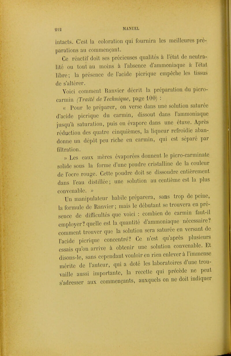 312 intacts. C'est la coloration qui fournira les meilleures pré- parations au commençant. Ce réactif doit ses précieuses qualités à l'état de neutra- lité ou tout au moins à l'absence d'ammoniaque à l'état libre; la présence de l'acide picrique empêche les tissus de s'altérer. Voici comment Ranvier décrit la préparation du picro- carmin (Traité de Technique, page 100) : « Pour le préparer, on verse dans une solution saturée d'acide picrique du carmin, dissout dans l'ammoniaque jusqu'à saturation, puis on évapore dans une étuve. Après réduction des quatre cinquièmes, la liqueur refroidie aban- donne un dépôt peu riche en carmin, qui est séparé par filtration. « Les eaux mères évaporées donnent le picro-carminate solide sous la forme d'une poudre cristalline de la couleur de l'ocre rouge. Cette poudre doit se dissoudre entièrement dans l'eau distillée ; une solution au centième est la plus convenable. » Un manipulateur habile préparera, sans trop de peine, la formule de Ranvier ; mais le débutant se trouvera en pré- sence de difficultés que voici : combien de carmin faut-il employer? quelle est la quantité d'ammoniaque nécessaire? comment trouver que la solution sera saturée en versant de l'acide picrique concentré? Ce n'est qu'après plusieurs essais qu'on arrive à obtenir une solution convenable. Et disons-le, sans cependant vouloir en rien enlever à l'immense mérite de l'auteur, qui a doté les laboratoires d'une trou- vaille aussi importante, la recette qui précède ne peut s'adresser aux commençants, auxquels on ne doit indiquer