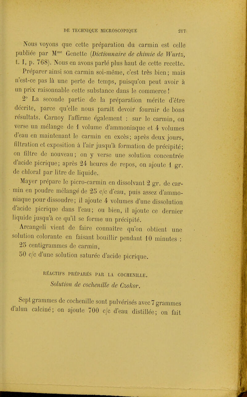 Nous voyons que cette préparation du carmin est celle publiée par M'° Genette {Dictionnaire de chimie de Wurtz, t. I, p. 768). Nous en avons parlé plus haut de cette recette. Préparer ainsi son carmin soi-même, c'est très bien; mais n'est-ce pas là une perte de temps, puisqu'on peut avoir à un prix raisonnable cette substance dans le commerce ! t La seconde partie de la préparation mérite d'être décrite, parce qu'elle nous paraît devoir fournir de bons résultats. Carnoy l'affirme également : sur le carmin, on verse un mélange de 1 volume d'ammoniaque et 4 volumes d'eau en maintenant le carmin en excès; après deux jours, filtration et exposition à l'air jusqu'à formation de précipité; on filtre de nouveau ; on y verse une solution concentrée d'acide picrique; après 24 heures de repos, on ajoute 1 gr. de chloral par litre de liquide. Mayer prépare le picro-carmin en dissolvant 2 gr. de car- min en poudre mélangé de 25 c/c d'eau, puis assez d'ammo- niaque pour dissoudre ; il ajoute 4 volumes d'une dissolution d'acide picrique dans l'eau; ou bien, il ajoute ce dernier liquide jusqu'à ce qu'il se forme un précipité. Arcangeli vient de faire connaître qu'on obtient une solution colorante en faisant bouillir pendant 10 minutes : 25 centigrammes de carmin, 50 c/c d'une solution saturée d'acide picrique. RÉACTIFS PRÉPARÉS PAR LA COCHENILLE. Solution de cochenille de Czokor. Sept grammes de cochenille sont pulvérisés avec 7 grammes d'alun calciné; on ajoute 700 c/c d'eau distillée; on fait