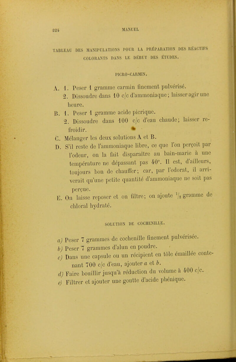 32i TABLEAU DES MANIPULATIONS POUR LA PRÉPARATION DES RÉACTIFS COLORANTS DANS LE DÉBUT DES ÉTUDES. PICRO-CARMIN. A. 1. Peser 1 gramme carmin finement pulvérisé. 2. Dissoudre dans 10 c/c d'ammoniaque ; laisser agir une heure. B. 1. Peser 1 gramme acide picrique. 2. Dissoudre dans 100 c/c d'eau chaude; laisser re- froidir. * C. Mélanger les deux solutions A et B. D. S'il reste de l'ammoniaque libre, ce que l'on perçoit par l'odeur, on la fait disparaître au bain-marie à une température ne dépassant pas 40°. Il est, d'ailleurs, toujours bon de chauffer; car, par l'odorat, il arri- verait qu'une petite quantité d'ammoniaque ne soit pas perçue. E. On laisse reposer et on filtre; on ajoute ^/^ gramme de chloral hydraté. SOLUTION DE COCHENILLE. aj Peser 7 grammes de cochenille finement pulvérisée. b) Peser 7 grammes d'alun en poudre. cj Dans une capsule ou un récipient en tôle émaiUée conte- nant 700 c/c d'eau, ajouter a et b. cl) Faire bouillir jusqu'à réduction du volume à 400 c/c. e) Filtrer et ajouter une goutte d'acide phénique.