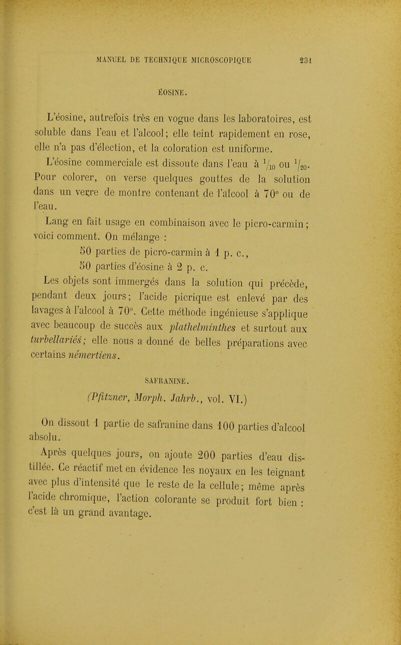 ËOSINE. L'éosine, autrefois très en vogue dans les laboratoires, est soluble dans l'eau et l'alcool; elle teint rapidement en rose, elle n'a pas d'élection, et la coloration est uniforme. L'éosine commerciale est dissoute dans l'eau à Vio ou ^/gQ. Pour colorer, on verse quelques gouttes de la solution dans un veçre de montre contenant de l'alcool à 70 ou de l'eau. Lang en fait usage en combinaison avec le picro-carmin ; voici comment. On mélansre : 50 parties de picro-carmin à 1 p. c, SO parties d'éosine à 2 p. c. Les objets sont immergés dans la solution qui précède, pendant deux jours; l'acide picrique est enlevé par des lavages à l'alcool à 70°. Cette méthode ingénieuse s'applique avec beaucoup de succès aux plathelminthes et surtout aux tiirbellariés ; elle nous a donné de belles préparations avec certains némertiens. SAFRANINE. (Pfitzner, Morph. Jahrb., vol. VL) On dissout 1 partie de safranine dans 100 parties d'alcool absolu. Après quelques jours, on ajoute 200 parties d'eau dis- tillée. Ce réactif met en évidence les noyaux en les teignant avec plus d'intensité que le reste de la cellule; même après l'acide chromique, l'action colorante se produit fort bien : c'est là un grand avantage.