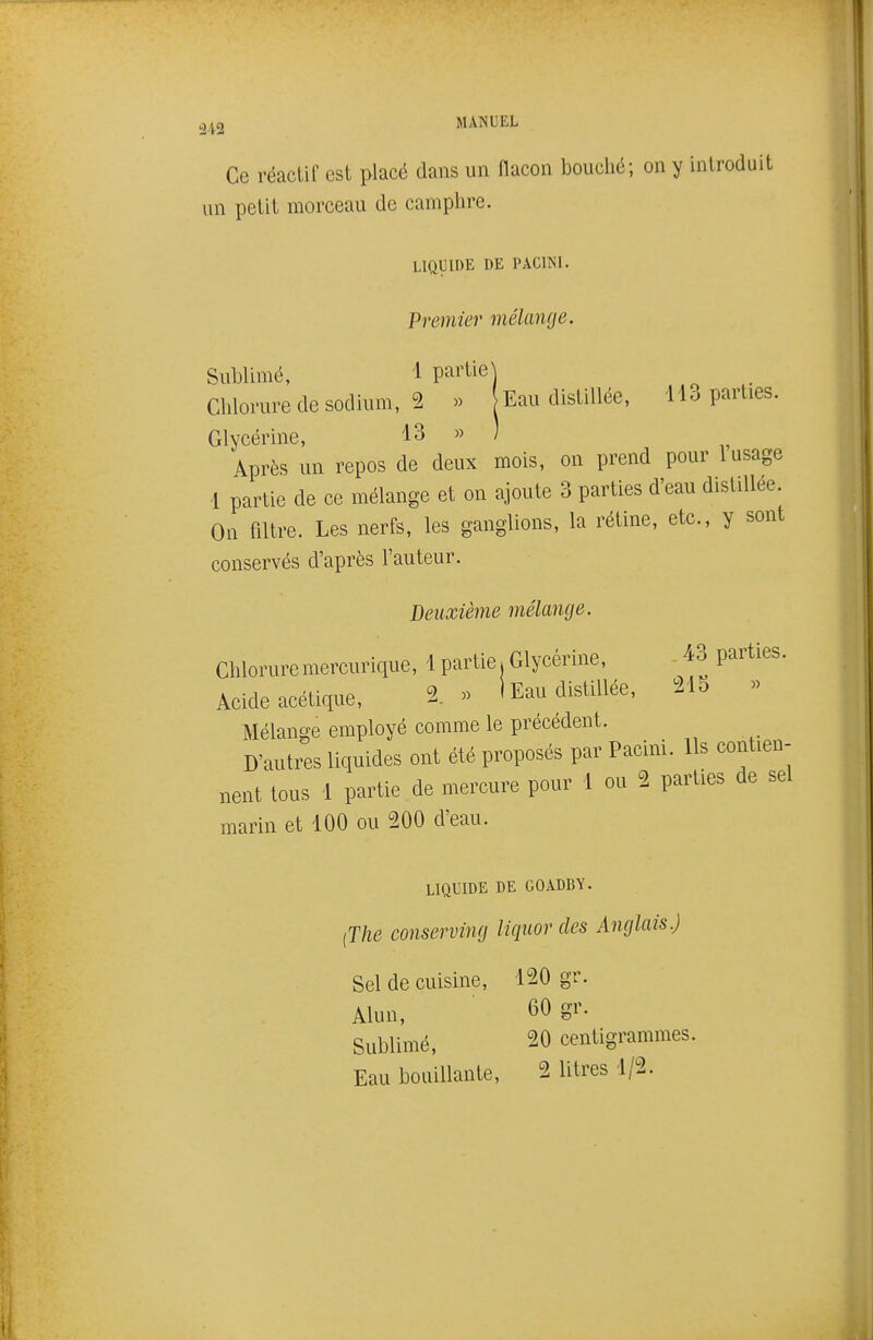 Ce réactif est placé dans un flacon bouché; on y introduit un petit morceau de camphre. LIQUIDE DE PACmi. Premier mélange. Sublimé, 1 partie] Chlorure de sodium, 2 » Eau distillée, 113 parties. Glycérine, 13 » ) Après un repos de deux mois, on prend pour l usage 1 partie de ce mélange et on ajoute 3 parties d'eau distillée. On filtre. Les nerfs, les ganglions, la rétine, etc., y sont conservés d'après l'auteur. Deuxième mélange. Chloruremercurique, 1 partie.Glycérine, 43 parties. Acide acétique, 1 » 1 Eau distillée, 215 « Mélange employé comme le précédent. D'autres liquides ont été proposés par Pacini. Ils contien- nent tous 1 partie de mercure pour 1 ou 2 parties de sel marin et 100 ou 200 d'eau. LIQUIDE DE GOADBY. ^The conserving liquor des Anglais.) Sel de cuisine, 120 gr. Alun, 60 gr. Sublimé, 20 centigrammes. Eau bouillante, 2 litres 1/2.