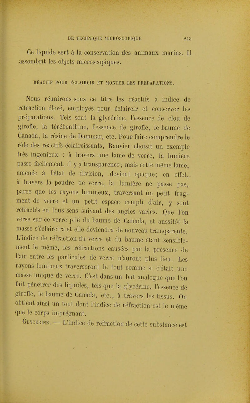 Ce liquide sert à la conservation des animaux marins. Il assombrit les objets microscopiques. RÉACTIF POUR ËCLAIRCIR ET MONTER LES PRÉPARATIONS. Nous réunirons sous ce titre les réactifs à indice de réfraction élevé, employés pour éclaircir et conserver les préparations. Tels sont la glycérine, l'essence de clou de girofle, la térébenthine, l'essence de girofle, le baume de Canada, la résine de Dammar, etc. Pour faire comprendre le rôle des réactifs éclaircissants, Ranvier choisit un exemple très ingénieux : à travers une lame de verre, la lumière passe facilement, il y a transparence ; mais cette même lame, amenée à l'état de division, devient opaque; en effet, à travers la poudre de verre, la lumière ne passe pas, parce que les rayons lumineux, traversant un petit frag- ment de verre et un petit espace rempli d'air, y sont réfractés en tous sens suivant des angles variés. Que l'on verse sur ce verre pilé du baume de Canada, et aussitôt la masse s'éclaircira et elle deviendra de nouveau transparente. L'indice de réfraction du verre et du baume étant sensible- ment le même, les réfractions causées par la présence de l'air entre les particules de verre n'auront plus lieu. Les rayons lumineux traverseront le tout comme si c'était une masse unique de verre. C'est dans un but analogue que l'on fait pénétrer des liquides, tels que la glycérine, l'essence de girofle, le baume de Canada, etc., à travers les tissus. On obtient ainsi un tout dont l'indice de réfraction est le môme que le corps imprégnant. Glycérine. — L'indice de réfraction de cette substance est