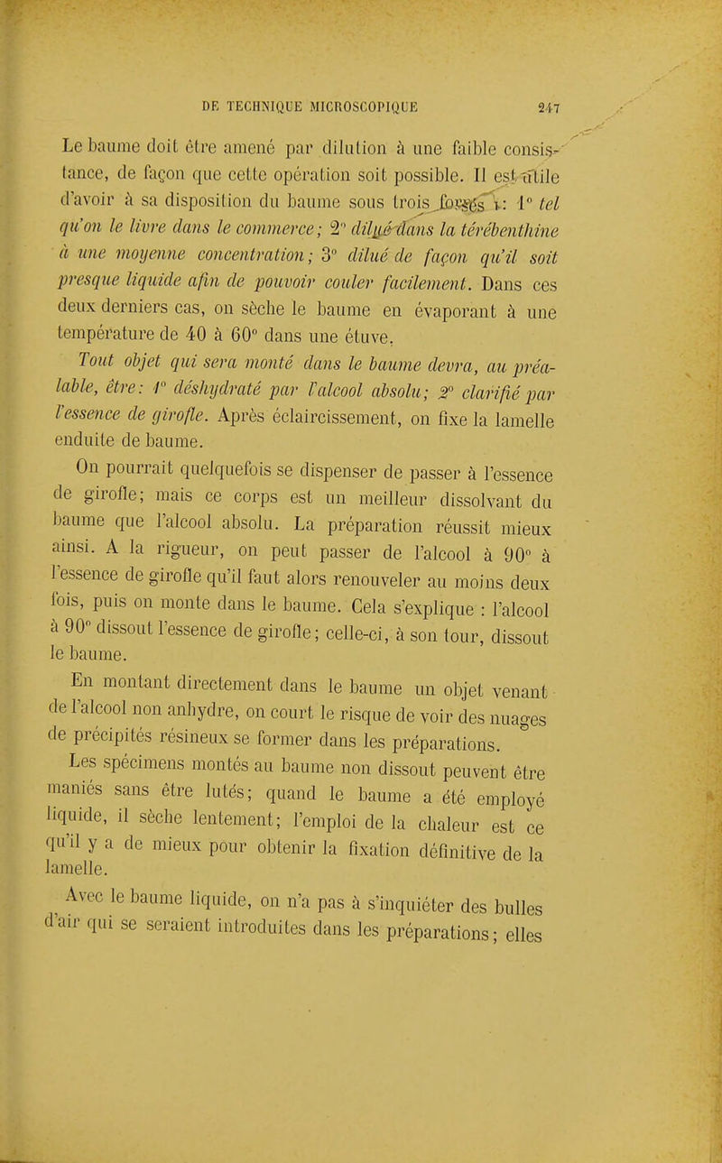 Le baume doit être amené par dilution à une faible consis- (ance, de façon que cette opération soit possible. II est îftile d'avoir à sa disposition du baume sous Irois^Ibs^s^v: 1° tel qu'on le livre dans le commerce; 2 clUj^dans la térébenthine à une moyenne concentration ; 3 dilué de façon qu'il soit presque liquide afin de pouvoir couler facilement. Dans ces deux derniers cas, on sèche le baume en évaporant à une température de 40 à 60 dans une étuve, Tout objet qui sera monté dans le baume devra, au préa- lable, être: r déshijdraté par Valcool absolu; 2 clarifié par l'essence de girofle. Après éclaircissement, on fixe la lamelle enduite de baume. On pourrait quelquefois se dispenser de passer à l'essence de girofle; mais ce corps est un meilleur dissolvant du baume que l'alcool absolu. La préparation réussit mieux ainsi. A la rigueur, on peut passer de l'alcool à 90° à l'essence de girofle qu'il faut alors renouveler au moins deux fois, puis on monte dans le baume. Cela s'explique : l'alcool à 90 dissout l'essence de girofle; celle-ci, à son tour, dissout le baume. En montant directement dans le baume un objet venant de l'alcool non anhydre, on court le risque de voir des nuages de précipités résineux se former dans les préparations. Les spécimens montés au baume non dissout peuvent être maniés sans être lutés; quand le baume a été employé liquide, il sèche lentement; l'emploi de la chaleur est ce qu'il y a de mieux pour obtenir la fixation définitive de la lamelle. Avec le baume liquide, on n'a pas à s'inquiéter des bulles d'air qui se seraient introduites dans les préparations; elles