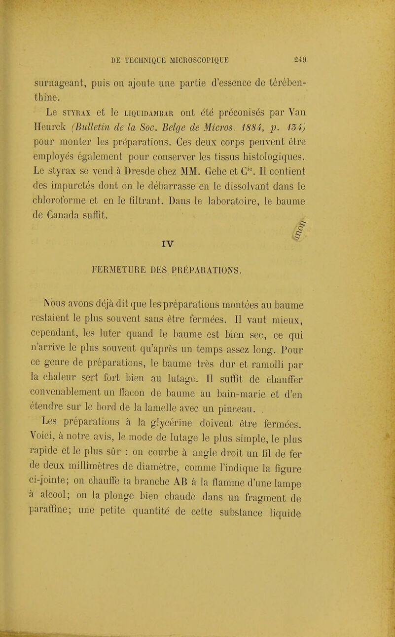 surnageant, puis on ajoute une partie d'essence de térében- thine. Le STYRAX et le liquidamrar ont été préconisés par Van Heurck (Bulletin de la Soc. Belge de Micros. 1884, p. 134) pour monter les préparations. Ces deux corps peuvent être employés également pour conserver les tissus histologiques. Le styrax se vend à Dresde chez MM. Gehe et C'^ Il contient des impuretés dont on le débarrasse en le dissolvant dans le chloroforme et en le filtrant. Dans le laboratoire, le baume de Canada suffît. FERMETURE DES PRÉPARATIONS. Nous avons déjà dit que les préparations montées au baume restaient le plus souvent sans être fermées. Il vaut mieux, cependant, les luter quand le baume est bien sec, ce qui n'arrive le plus souvent qu'après un temps assez long. Pour ce genre de préparations, le baume très dur et ramolli par la chaleur sert fort bien au lutage. Il suffît de chauffer convenablement un flacon de baume au bain-marie et d'en étendre sur le bord de la lamelle avec un pinceau. Les préparations à la glycérine doivent être fermées. Voici, à notre avis, le mode de lutage le plus simple, le plus rapide et le plus sûr : on courbe à angle droit un fil de fer de deux millimètres de diamètre, comme l'indique la figure ci-jointe; on chauffe la branche AB à la flamme d'une lampe à alcool; on la plonge bien chaude dans un fragment de paraffîne; une petite quantité de cette substance liquide