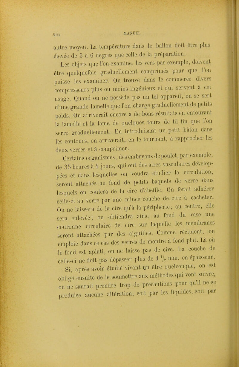 autre moyen. La température dans le ballon doit être plus élevée de 5 à 6 degrés que celle de la préparation. Les objets que l'on examine, les vers par exemple, doivent être quelquefois graduellement comprimés pour que l'on puisse les examiner. On trouve dans le commerce divers compresseurs plus ou moins ingénieux et qui servent à cet usage. Quand on ne possède pas un tel appareil, on se sert d'une grande lamelle que l'on charge graduellement de petits poids. On ainnverait encore à de bons résultats en entourant la lamelle et la lame de quelques tours de fil fin que l'on serre graduellement. En introduisant un petit bâton dans les contours, on arriverait, en le tournant, à rapprocher les deux verres et à comprimer. Certains organismes, des embryons depoulet, par exemple, de 35 heures à 4 jours, qui ont des aires vasculaires dévelop- pées et dans lesquelles on voudra étudier la circulation, seront attachés au fond de petits baquets de verre dans lesquels on coulera de la cire d'abeille. On ferait adhérer celle-ci au verre par une mince couche de cire à cacheter. On ne laissera de la cire qu'à la périphérie; au centre, elle ^era enlevée; on obtiendra ainsi au fond du vase une couronne circulaire de cire sur laquelle les membranes seront attachées par des aiguilles. Comme récipient, on emploie dans ce cas des verres de montre à fond plat. La ou le fond est aplati, on ne laisse pas de cire. La couche de celle-ci ne doit pas dépasser plus de i V, mm. en épaisseur. Si, après avoir étudié vivant un être quelconque, on est obli-é ensuite de le soumettre aux méthodes qui vont suivre, on ne saurait prendre trop de précautions pour qu'd ne se produise aucune altération, soit .par les liquides, soit par