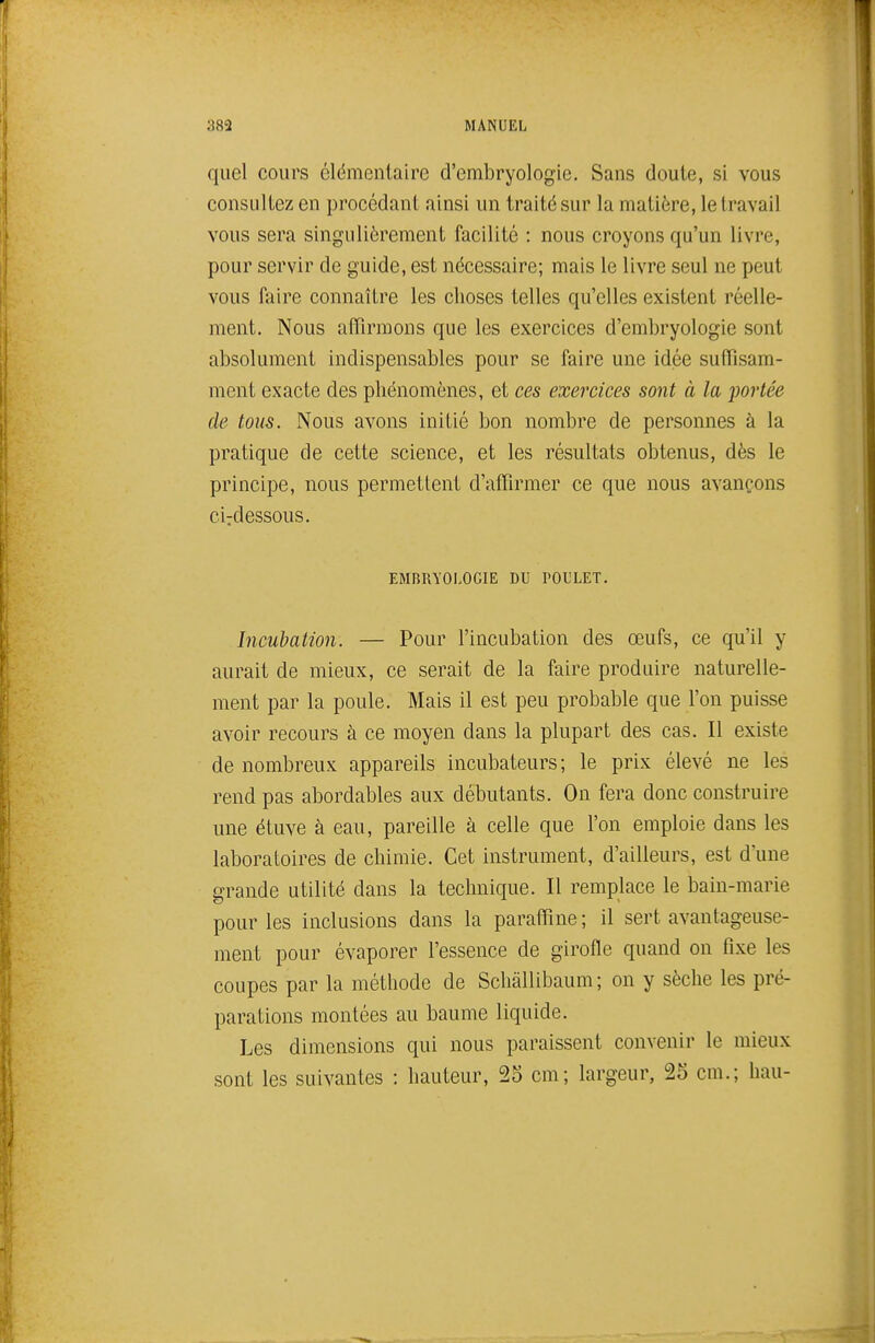 quel cours élémentaire d'embryologie. Sans cloute, si vous consultez en procédant ainsi un traité sur la matière, le travail vous sera singulièrement facilité : nous croyons qu'un livre, pour servir de guide, est nécessaire; mais le livre seul ne peut vous faire connaître les choses telles qu'elles existent réelle- ment. Nous affirmons que les exercices d'embryologie sont absolument indispensables pour se faire une idée suffisam- ment exacte des phénomènes, et ces exercices sont à la portée de tous. Nous avons initié bon nombre de personnes à la pratique de cette science, et les résultats obtenus, dès le principe, nous permettent d'affirmer ce que nous avançons ciTdessous. EMRRYOLOGIE DU POULET. Incubation. — Pour l'incubation des œufs, ce qu'il y aurait de mieux, ce serait de la faire produire naturelle- ment par la poule. Mais il est peu probable que l'on puisse avoir recours à ce moyen dans la plupart des cas. Il existe de nombreux appareils incubateurs ; le prix élevé ne les rend pas abordables aux débutants. On fera donc construire une étuve à eau, pareille à celle que l'on emploie dans les laboratoires de chimie. Cet instrument, d'ailleurs, est d'une grande utilité dans la technique. Il remplace le bain-marie pour les inclusions dans la paraffine; il sert avantageuse- ment pour évaporer l'essence de girofle quand on fixe les coupes par la méthode de Schàllibaum; on y sèche les pré- parations montées au baume liquide. Les dimensions qui nous paraissent convenir le mieux sont les suivantes : hauteur, 23 cm; largeur, 25 cm.; hau-