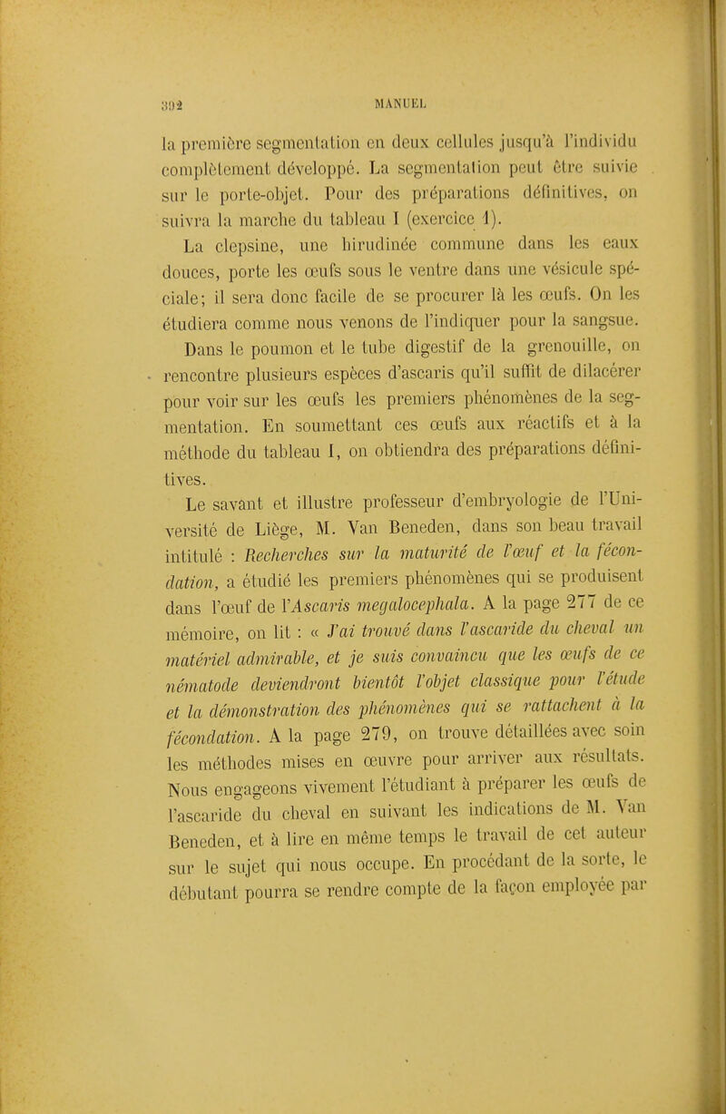 la première segmentation en deux cellules jusqu'à l'individu complètement développé. La segmentation peut être suivie sur le porte-objet. Pour des préparations définitives, on suivra la marche du tableau I (exercice 4). La clepsine, une liirudinée commune dans les eaux douces, porte les œufs sous le ventre dans une vésicule spé- ciale; il sera donc facile de se procurer là les œufs. On les étudiera comme nous venons de l'indiquer pour la sangsue. Dans le poumon et le tube digestif de la grenouille, on rencontre plusieurs espèces d'ascaris qu'il suffit de dilacérer pour voir sur les œufs les premiers phénomènes de la seg- mentation. En soumettant ces œufs aux réactifs et à la méthode du tableau I, on obtiendra des préparations défini- tives. Le savant et illustre professeur d'embryologie de l'Uni- versité de Liège, M. Van Beneden, dans son beau travail intitulé : Recherches sur la maturité de Vœuf et la fécon- dation, a étudié les premiers phénomènes qui se produisent dans l'œuf de \Ascaris mecjalocephala. A la page 277 de ce mémoire, on lit : « J'ai trouvé dans l'ascaride du cheval un matériel admirable, et je suis convaincu que les œufs de ce nématode deviendront bientôt l'objet classique pour l'étude et la déinonstration des phénomènes qui se rattachent à la fécondation. A la page 279, on trouve détaillées avec soin les méthodes mises en œuvre pour arriver aux résultats. Nous engageons vivement l'étudiant à préparer les œufs de l'ascaride du cheval en suivant les indications de U. Van Beneden, et à lire en même temps le travail de cet auteur sur le sujet qui nous occupe. En procédant de la sorte, le débutant pourra se rendre compte de la façon employée par