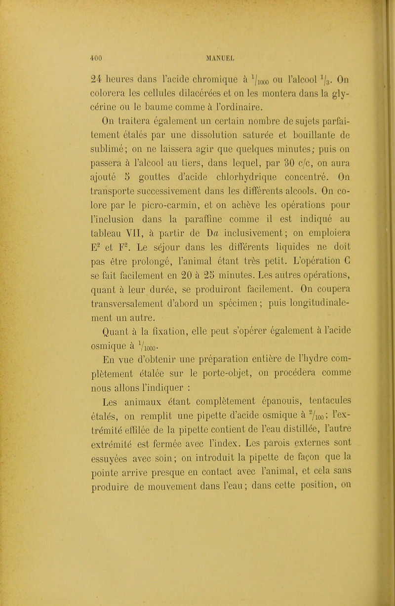 24 heures dans l'acide chromique à ^j^^ ou l'alcool ^j^. On colorera les cellules dilacérées et on les montera dans la gly- cérine ou le baume comme à l'ordinaire. On traitera également un certain nombre de sujets parfai- tement étalés par une dissolution saturée et bouillante de sublimé; on ne laissera agir que quelques minutes; puis on passera à l'alcool au tiers, dans lequel, par 30 c/c, on aura ajouté 5 gouttes d'acide clilorhydrique concentré. On transporte successivement dans les différents alcools. On co- lore par le picro-carmin, et on achève les opérations pour l'inclusion dans la paraffine comme il est indiqué au tableau Vil, à partir de Da inclusivement; on emploiera et F^. Le séjour dans les différents liquides ne doit pas être prolongé, l'animal étant très petit. L'opération G se fait facilement en 20 à 25 minutes. Les autres opérations, quant à leur durée, se produiront facilement. On coupera transversalement d'abord un spécimen ; puis longitudinale- ment un autre. Quant à la fixation, elle peut s'opérer également à l'acide osmique à Yiooo- En vue d'obtenir une préparation entière de l'hydre com- plètement étalée sur le porte-objet, on procédera comme nous allons l'indiquer : Les animaux étant complètement épanouis, tentacules étalés, on remplit une pipette d'acide osmique à ^loo; l'ex- trémité effilée de la pipette contient de l'eau distillée, l'autre extrémité est fermée avec l'index. Les parois externes sont essuyées avec soin; on introduit la pipette de façon que la pointe arrive presque en contact avec l'animal, et cela sans produire de mouvement dans l'eau; dans cette position, on