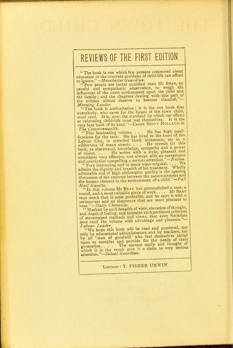 REVIEWS OF THE FIRST EDITION  The book U one which few persons concerned about education or the concrete problems of child-life can afford to ignote.—Ma>ic/iesier Guardian. _ , Few people are better qualified than Mr Bray, by careful and sympathetic ebservation, to we'? the influences of the town environment upon the child and the family; and the chapters dealing with this part of the subject almost deserve to become classical. — Morninz Leader. ... u i  The book is authoritative; it is the one book that everybody, who cares for the future of the town child, must read. It is, now, the standard by which our efforts at reforming child-life must test themselves. It is the very best book of its kind.—Canon Scott Holland in The CoiittnoHwealth. -,, . . • u r This fascinating volume. ... He has high quali- fications for the task. He has lived in the heart of the Labour City, in crowded block tenements, set in a wilderness of mean streets. ... He reveals (in this book, as elsewhere), knowledge, sympathy and a power of vision. ... He writes with a style, pleasant and sometimes very effective, and always «vitb an earnestness and conviction compelling a serious attention. —ISauon.  Very interesting and in many ways original. . . .  e admire the dignity and breadth of his treatment. Wholly admirable and of high philosophic quality is the opemng discussion of the contrast between the nature element and the human element in the environment of a child, —ra/i Mall Gazette. , ,• u j „ <.o„» »  In this volume Mr Brav has accomplished a sane, a sound, and a most valuable piece of work. . . . says much that is most profitable, and he says it with a seriousness and an eloquence that are most pleasant to hear.—jOaiVv Chronicle. . , . , . , ,  Marked by such breadth of view,elevation of thought, and depth of feeling, and contains such Pertinent criticism of stereotyped methods and views, that Socialists may read the volume with advantage and pleasure. ^Wr^o'elhis book will be read and pondered not only by educational administrators and by teachers but by^all^'men of go°dwin\who feel themselv^^^^^^ upon to consider and provide for the ^.^''^ treneration . • The earnest study and thought ot fvhich it is the result give it a claim to very serious attention.—.Jc/ifffl/ Guardian. London: T. FISHER UNWIN