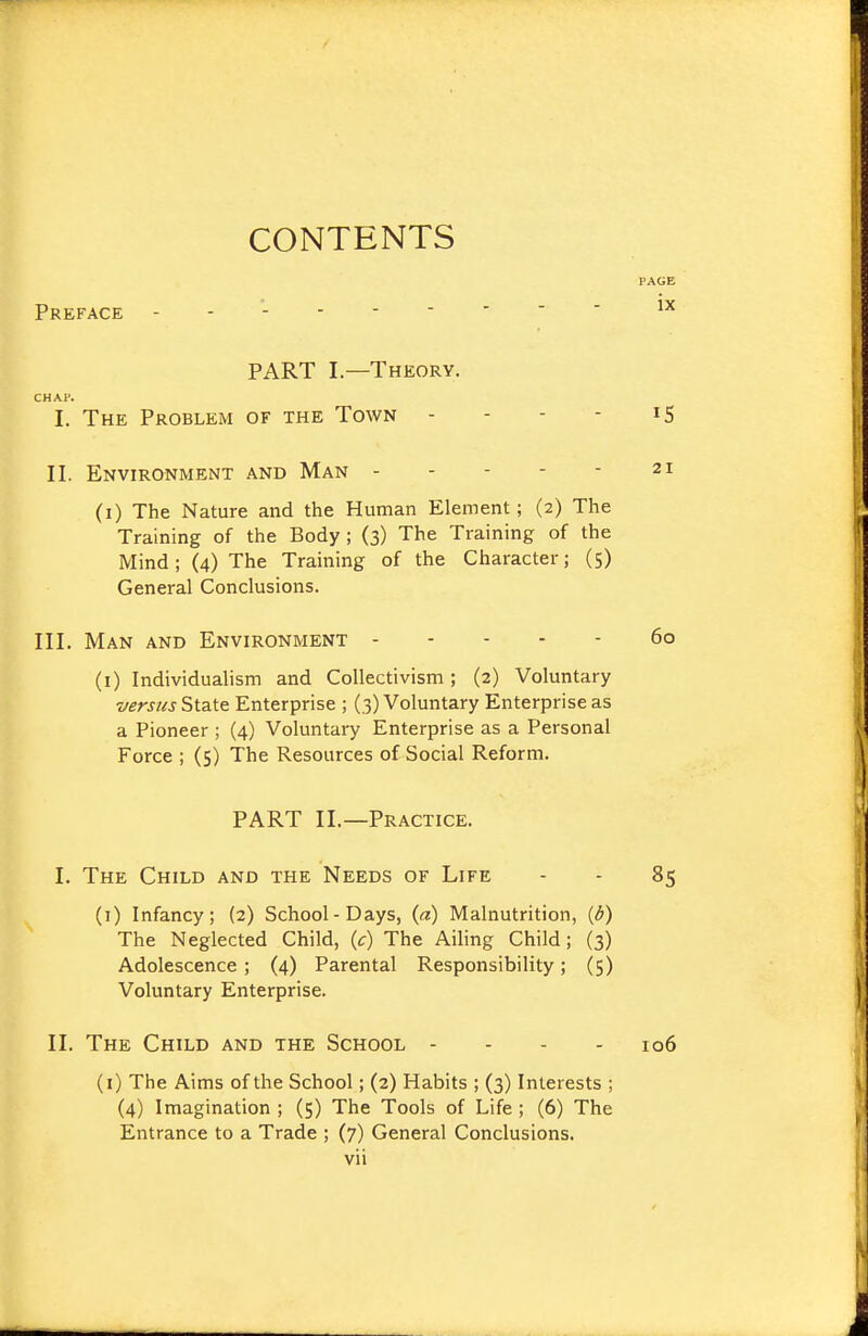 CONTENTS Preface PAGE ix PART I—Theory. CHAP. I. The Problem of the Town - - - - iS II. Environment and Man 21 (i) The Nature and the Human Element; (2) The Training of the Body ; (3) The Training of the Mind; (4) The Training of the Character; (5) General Conclusions. III. Man and Environment 60 (i) Individualism and Collectivism; (2) Voluntary versus Enterprise ; (3) Voluntary Enterprise as a Pioneer ; (4) Voluntary Enterprise as a Personal Force ; (5) The Resources of Social Reform. PART II.—Practice. I. The Child and the Needs of Life - - 85 (1) Infancy; (2) School-Days, {a) Malnutrition, {b) The Neglected Child, (c) The Ailing Child; (3) Adolescence ; (4) Parental Responsibility; (5) Voluntary Enterprise. II. The Child and the School - - - . 106 (i) The Aims of the School; (2) Habits ; (3) Interests ; (4) Imagination ; (5) The Tools of Life ; (6) The Entrance to a Trade ; (7) General Conclusions.