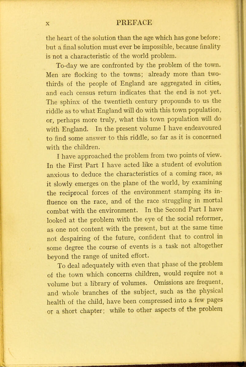 the heart of the solution than the age which has gone before; but a final solution must ever be impossible, because finality is not a characteristic of the world problem. To-day we are confronted by the problem of the town. Men are flocking to the towns; already more than two- thirds of the people of England are aggregated in cities, and each census return indicates that the end is not yet. The sphinx of the twentieth century propounds to us the riddle as to what England will do with this town population, or, perhaps more truly, what this town population will do with England. In the present volume I have endeavoured to find some answer to this riddle, so far as it is concerned with the children. I have approached the problem from two points of view. In the First Part I have acted like a student of evolution anxious to deduce the characteristics of a coming race, as it slowly emerges on the plane of the world, by examining the reciprocal forces of the environment stamping its in- fluence on the race, and of the race struggling in mortal combat with the environment. In the Second Part I have looked at the problem with the eye of the social reformer, as one not content with the present, but at the same time not despairing of the future, confident that to control in some degree the course of events is a task not altogether beyond the range of united effort. To deal adequately with even that phase of the problem of the town which concerns children, would require not a volume but a library of volumes. Omissions are frequent, and whole branches of the subject, such as the physical health of the child, have been compressed into a few pages or ^ short chapter; while to other aspects of the problem