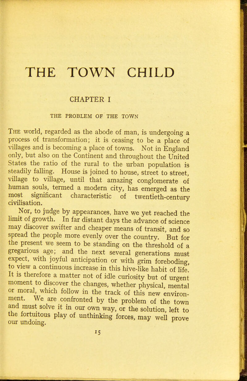 THE TOWN CHILD CHAPTER I THE PROBLEM OF THE TOWN The world, regarded as the abode of man, is undergoing a process of transformation; it is ceasing to be a place of villages and is becoming a place of towns. Not in England only, but also on the Continent and throughout the United States the ratio of the rural to the urban population is steadily falHng. House is joined to house, street to street, village to village, until that amazing conglomerate of human souls, termed a modern city, has emerged as the most significant characteristic of twentieth-century civiUsation. Nor, to judge by appearances, have we yet reached the limit of growth. In far distant days the advance of science may discover swifter and cheaper means of transit, and so spread the people more evenly over the country. But for the present we seem to be standing on the threshold of a greganous age; and the next several generations must expect, with joyful anticipation or with grim foreboding to view a continuous increase in this hive-like habit of life! It IS therefore a matter not of idle curiosity but of urgent moment to discover the changes, whether physical, mental or moral, which follow in the track of this new environ- ment. We are confronted by the problem of the town and must solve it in our own way, or the solution, left to the fortmtous play of unthinking forces, may well prove our undoing. ^