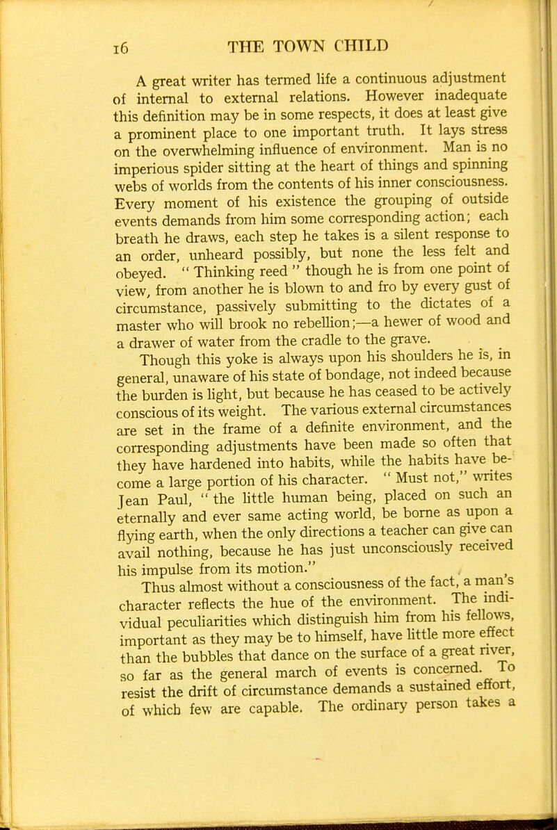 / i6 THE TOWN CHILD A great writer has termed life a continuous adjustment of internal to external relations. However inadequate this definition may be in some respects, it does at least give a prominent place to one important truth. It lays stress on the overwhelming influence of environment. Man is no imperious spider sitting at the heart of things and spinning webs of worlds from the contents of his inner consciousness. Every moment of his existence the grouping of outside events demands from him some corresponding action; each breath he draws, each step he takes is a silent response to an order, unheard possibly, but none the less felt and obeyed.  Thinking reed  though he is from one point of view, from another he is blown to and fro by every gust of circumstance, passively submitting to the dictates of a master who will brook no rebellion;—a hewer of wood and a drawer of water from the cradle to the grave. Though this yoke is always upon his shoulders he is, in general, unaware of his state of bondage, not indeed because the burden is light, but because he has ceased to be actively conscious of its weight. The various external circumstances are set in the frame of a definite environment, and the corresponding adjustments have been made so often that they have hardened into habits, while the habits have be- come a large portion of his character.  Must not, wTites Jean Paul,  the httle human being, placed on such an eternally and ever same acting world, be borne as upon a flying earth, when the only directions a teacher can give can avail nothing, because he has just unconsciously received his impulse from its motion. ^ Thus almost without a consciousness of the fact, a man s character reflects the hue of the environment. The mdi- vidual peculiarities which distinguish him from his fellows, important as they may be to himself, have Httle more effect than the bubbles that dance on the surface of a great nver, so far as the general march of events is concerned. To resist the drift of circumstance demands a sustained effort, of which few are capable. The ordinary person takes a