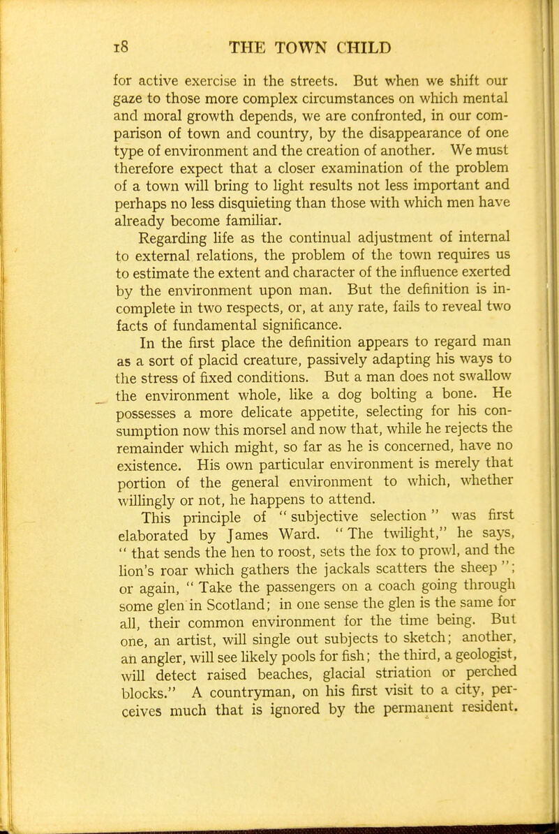 for active exercise in the streets. But when we shift our gaze to those more complex circumstances on which mental and moral growth depends, we are confronted, in our com- parison of town and country, by the disappearance of one type of environment and the creation of another. We must therefore expect that a closer examination of the problem of a town will bring to light results not less important and perhaps no less disquieting than those with which men have already become familiar. Regarding hfe as the continual adjustment of internal to external relations, the problem of the town requires us to estimate the extent and character of the influence exerted by the environment upon man. But the definition is in- complete in two respects, or, at any rate, fails to reveal two facts of fundamental significance. In the first place the definition appears to regard man as a sort of placid creature, passively adapting his ways to the stress of fixed conditions. But a man does not swallow the environment whole, like a dog bolting a bone. He possesses a more delicate appetite, selecting for his con- sumption now this morsel and now that, while he rejects the remainder which might, so far as he is concerned, have no existence. His own particular environment is merely that portion of the general environment to which, whether willingly or not, he happens to attend. This principle of  subjective selection was first elaborated by James Ward. The twihght, he says,  that sends the hen to roost, sets the fox to prowl, and the Uon's roar which gathers the jackals scatters the sheep ; or again,  Take the passengers on a coach going through some glen in Scotland; in one sense the glen is the same for all, their common environment for the time being. But one, an artist, will single out subjects to sketch; another, an angler, will see hkely pools for fish; the third, a geologist, will detect raised beaches, glacial striation or perched blocks. A countryman, on his first visit to a city, per- ceives much that is ignored by the permanent resident.