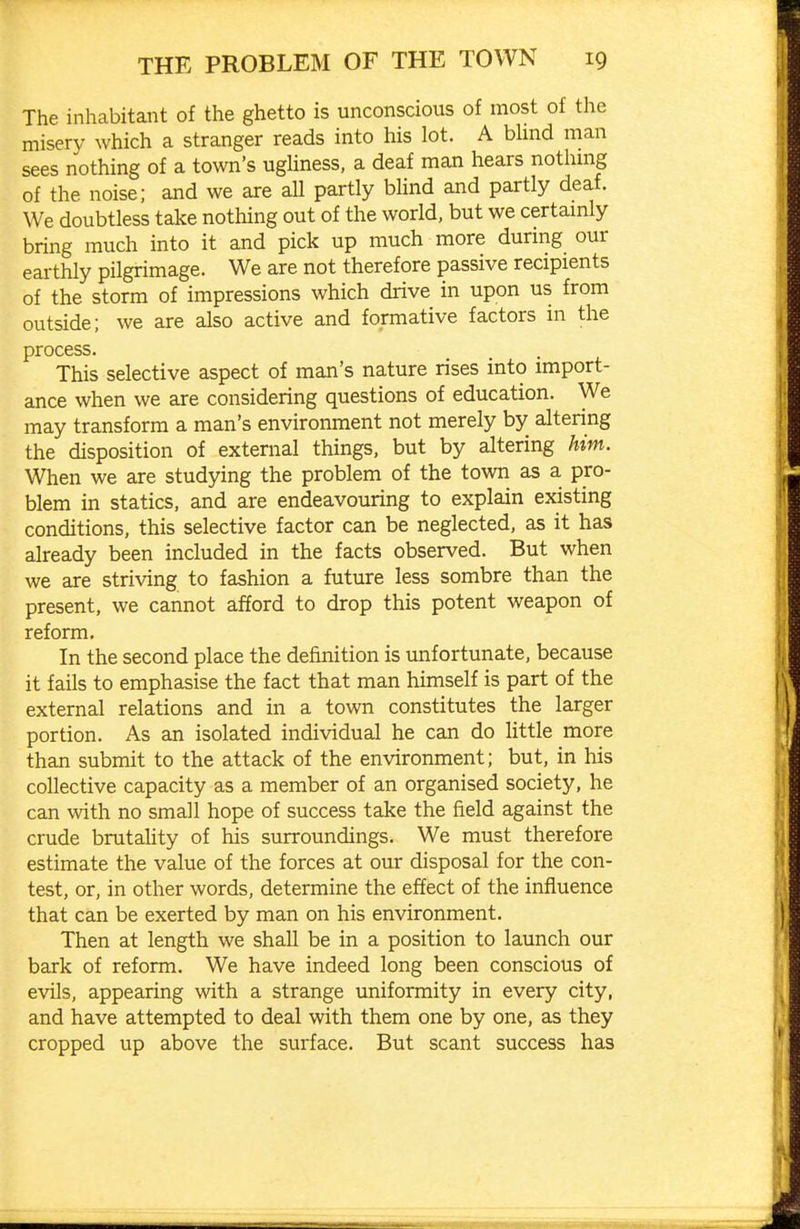 The inhabitant of the ghetto is unconscious of most of the misery which a stranger reads into his lot. A bhnd man sees nothing of a town's ugUness, a deaf man hears nothmg of the noise; and we are all partly bhnd and partly deaf. We doubtless take nothing out of the world, but we certamly bring much into it and pick up much more durmg our earthly pilgrimage. We are not therefore passive recipients of the storm of impressions which drive in upon us from outside; we are also active and formative factors in the process. This selective aspect of man's nature rises into import- ance when we are considering questions of education. We may transform a man's environment not merely by altering the disposition of external things, but by altering him. When we are studying the problem of the town as a pro- blem in statics, and are endeavouring to explain existing conditions, this selective factor can be neglected, as it has already been included in the facts observed. But when we are striving to fashion a future less sombre than the present, we cannot afford to drop this potent weapon of reform. In the second place the definition is unfortunate, because it fails to emphasise the fact that man himself is part of the external relations and in a town constitutes the larger portion. As an isolated individual he can do little more than submit to the attack of the environment; but, in his collective capacity as a member of an organised society, he can with no small hope of success take the field against the crude brutality of his surroundings. We must therefore estimate the value of the forces at our disposal for the con- test, or, in other words, determine the effect of the influence that can be exerted by man on his environment. Then at length we shall be in a position to launch our bark of reform. We have indeed long been conscious of evils, appearing with a strange uniformity in every city, and have attempted to deal with them one by one, as they cropped up above the surface. But scant success has