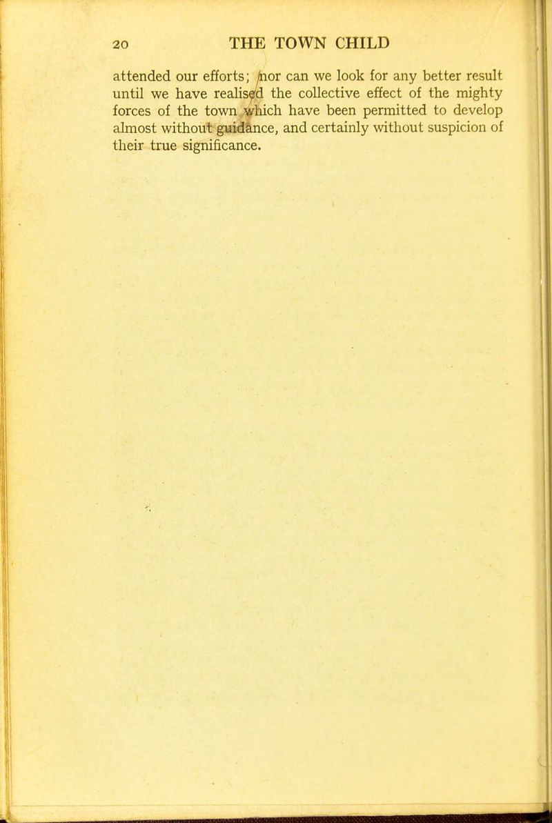 attended our efforts; ^or can we look for any better result until we have realised the collective effect of the mighty forces of the towU /^hich have been permitted to develop almost without guid&nce, and certainly without suspicion of their true significance.